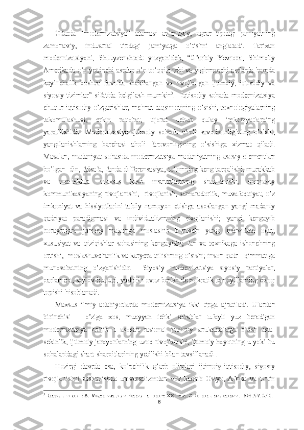 Odatda   “modernizatsiya”   atamasi   an’anaviy,   agrar   tipdagi   jamiyatning
zamonaviy,   industrial   tipdagi   jamiyatga   o’tishni   anglatadi.   Tarixan
modernizatsiyani,   Sh.Eyzenshtadt   yozganidek,   “G’arbiy   Yevropa,   Shimoliy
Amerikada o’n yettinchi asrdan o’n to’qqizinchi va yigirmanchi asrlarda hamda
keyinchalik   boshqa   davrida   shakllangan   va   rivojlangan   ijtimoiy,   iqtisodiy   va
siyosiy   tizimlar”   sifatida   belgilash   mumkin 5
.     Iqtisodiy   sohada   modernizatsiya
chuqur   iqtisodiy   o’zgarishlar,   mehnat   taqsimotining   o’sishi,   texnologiyalarning
takomillashuvi,   erkin   raqobat,   tijorat   uchun   qulay   imkoniyatlarning
yaratilishidir.   Modernizasiya   ijtimoiy   sohada   aholi   savodxonligining   o’sishi,
yangilanishlarning   barchasi   aholi   farovonligining   o’sishiga   xizmat   qiladi.
Masalan,  madaniyat  sohasida  modernizatsiya  madaniyatning asosiy  elementlari
bo’lgan  din, falsafa, fanda differensasiya, ta’limning keng tarqalishi, murakkab
va   intellektual   maxsus   kasb   institutlarining   shakllanishi,   ommaviy
kommunikasiyaning   rivojlanishi,     rivojlanish,   samaradorlik,   muvafaqqiyat,   o’z
imkoniyat   va   hissiyotlarini   tabiiy   namoyon   etishga   asoslangan   yangi   madaniy
qadriyat   paradigmasi   va   individualizmning   rivojlanishi;   yangi   kengayib
borayotgan   ijtimoiy   makonga   moslashib   boruvchi   yangi   individual   odat,
xususiyat   va   qiziqishlar   sohasining   kengayishi;   fan   va   texnikaga   ishonchning
ortishi,  moslashuvchanlik va karyera qilishning o’sishi; inson qadr - qimmatiga
munosabatning   o’zgarishidir.     Siyosiy   modernizatsiya   siyosiy   partiyalar,
parlament, saylov huquqi, yashirin ovoz berish demokratik tamoyillarning qaror
topishi hisoblanadi.
Maxsus   ilmiy   adabiyotlarda   modernizatsiya   ikki   tipga   ajratiladi.   Ulardan
birinchisi   –   o’ziga   xos,   muayyan   ichki   sabablar   tufayli   yuz   beradigan
modernizatsiya   bo’lib   u   asosan   rasional   ijtimoiy   strukturalarga   o’tish   asta-
sekinlik, ijtimoiy jarayonlarning uzoq rivojlanishi, ijtimoiy hayotning u yoki bu
sohalaridagi shart-sharoitlarining yetilishi bilan tavsiflanadi .
Hozirgi   davrda   esa,   ko’pchilik   g’arb   olimlari   ijtimoiy-iqtisodiy,   siyosiy
rivojlanishni   tushunishda   universalizmdan   voz   kechib   Osiyo,   Afrika   va   Lotin
5
 Красильшиков В.А. Модернизация и Россия на пороге ХХ I  века. // Вопрос ы  философии. 1993.№7.С.40.
8 