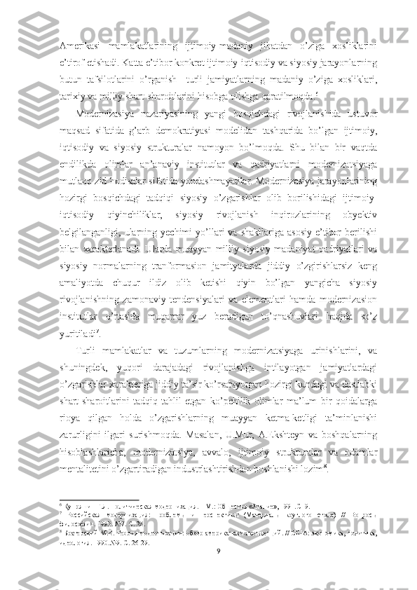 Amerikasi   mamlakatlarining   ijtimoiy-madaniy   jihatdan   o’ziga   xosliklarini
e’tirof etishadi. Katta e’tibor konkret ijtimoiy-iqtisodiy va siyosiy jarayonlarning
butun   tafsilotlarini   o’rganish     turli   jamiyatlarning   madaniy   o’ziga   xosliklari,
tarixiy va milliy shart-sharoitlarini hisobga olishga qaratilmoqda. 6
Modernizasiya   nazariyasining   yangi   bosqichdagi   rivojlanishida   ustuvor
maqsad   sifatida   g’arb   demokratiyasi   modelidan   tashqarida   bo’lgan   ijtimoiy,
iqtisodiy   va   siyosiy   strukturalar   namoyon   bo’lmoqda.   Shu   bilan   bir   vaqtda
endilikda   olimlar   an’anaviy   institutlar   va   qadriyatlarni   modernizatsiyaga
mutlaqo zid hodisalar sifatida yondashmayatilar. Modernizasiya jarayonlarining
hozirgi   bosqichdagi   tadqiqi   siyosiy   o’zgarishlar   olib   borilishidagi   ijtimoiy-
iqtisodiy   qiyinchiliklar,   siyosiy   rivojlanish   inqirozlarining   obyektiv
belgilanganligi,  ularning  yechimi  yo’llari   va  shakllariga  asosiy  e’tibor  berilishi
bilan   xarakterlanadi.   Ularda   muayyan   milliy   siyosiy   madaniyat   qadriyatlari   va
siyosiy   normalarning   tranformasion   jamityalarda   jiddiy   o’zgirishlarsiz   keng
amaliyotda   chuqur   ildiz   olib   ketishi   qiyin   bo’lgan   yangicha   siyosiy
rivojlanishning   zamonaviy   tendensiyalari   va   elementlari   hamda   modernizasion
institutlar   o’rtasida   muqarrar   yuz   beradigan   to’qnashuvlari   haqida   so’z
yuritiladi 7
. 
Turli   mamlakatlar   va   tuzumlarning   modernizatsiyaga   urinishlarini,   va
shuningdek,   yuqori   darajadagi   rivojlanishga   intilayotgan   jamiyatlardagi
o’zgarishlar xarakteriga jiddiy ta’sir ko’rsatayotgan hozirgi kundagi va dastlabki
shart-sharoitlarini   tadqiq-tahlil   etgan   ko’pchilik   olimlar   ma’lum   bir   qoidalarga
rioya   qilgan   holda   o’zgarishlarning   muayyan   ketma-ketligi   ta’minlanishi
zarurligini   ilgari   surishmoqda.   Masalan,   U.Mur,   A.Ekshteyn   va   boshqalarning
hisoblashlaricha,   modernizatsiya,   avvalo,   ijtimoiy   strukturalar   va   odamlar
mentalitetini o’zgartiradigan industrlashtirishdan boshlanishi lozim 8
.
6
 Купряшин Г.Л. Политическая модернизация. – М.: Общество «Знание», 1991.С -9.
7
  Российская   модернизация:   проблем ы   и   перспективы   (Материалы   круглого   стола)   //   Вопросы
философии. 1993. №7. С. 28.
8
  Братерский М.В. Теория модернизации: обзор американских концепций. // США: экономика, политика,
идеология. 1990.№9. С. 26-29.
9 