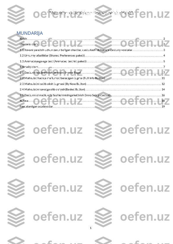  “ Avtosalon sodda elektron ilovasini ishlab chiqish ”
MUNDARIJA
Kirish ....................................................................................................................................................................... 2
I.Nazariy qism ......................................................................................................................................................... 3
1.1.Ilovani yaratish uchun zarur bo'lgan shartlar, dasturlash tili hamda dasturiy vositalar. ..................................... 3
1.2.Umumiy afzalliklar (Shared Preferences paketi) ................................................................................................ 4
1.3.Animatsiyaga ega text (Animated text kit paketi) .............................................................................................. 5
II.Amaliy qism ......................................................................................................................................................... 7
2.1.Dasturni kodlashtirish jarayoni (Home Page). ................................................................................................... 7
2.2.Mahsulot haqida ma’lumot beradigan tugma (Full Info Button). .................................................................... 11
2.3.Mahsulotni sotib olish tugmasi (By Now Button) ............................................................................................ 12
2.4.Mahsulotni savatga olib qo’yish(Basket Button). ............................................................................................ 14
2.5.Dasturni o’rnatiluvchi fayl ko’rinishiga keltirish (Inno Setup dasturi). ............................................................. 16
Xulosa ................................................................................................................................................................... 18
Foydalanilgan adabiyotlar ..................................................................................................................................... 19
1 