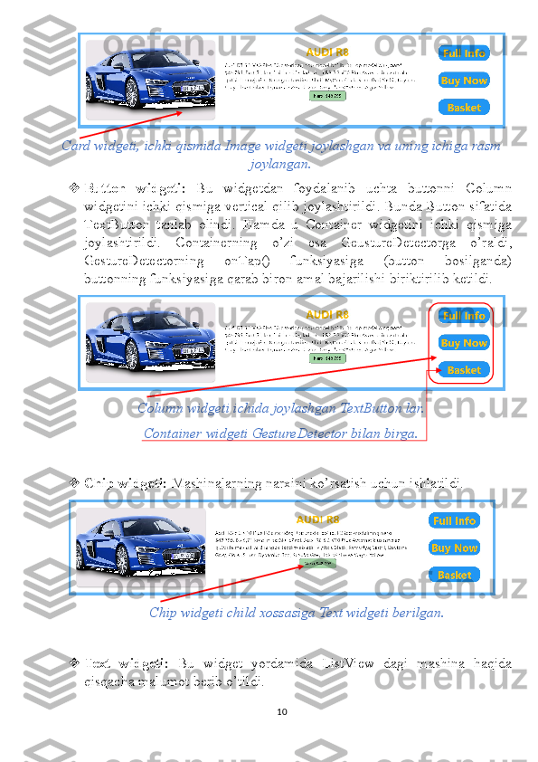 Card widgeti, ichki qismida Image widgeti joylashgan va uning ichiga rasm
joylangan.
 Button   widgeti:   Bu   widgetdan   foydalanib   uchta   buttonni   Column
widgetini ichki qismiga vertical qilib joylashtirildi. Bunda Button sifatida
TextButton   tanlab   olindi.   Hamda   u   Container   widgetini   ichki   qismiga
joylashtirildi.   Containerning   o’zi   esa   GeustureDetectorga   o’raldi,
GestureDetectorning   onTap()   funksiyasiga   (button   bosilganda)
buttonning funksiyasiga qarab biron amal bajarilishi biriktirilib ketildi.
Column widgeti ichida joylashgan TextButton lar.
Container widgeti GestureDetector bilan birga.
 Chip widgeti:  Mashinalarning narxini ko’rsatish uchun ishlatildi.
Chip widgeti child xossasiga Text widgeti berilgan.
 Text   widgeti:   Bu   widget   yordamida   ListView   dagi   mashina   haqida
qisqacha malumot berib o’tildi.
10 