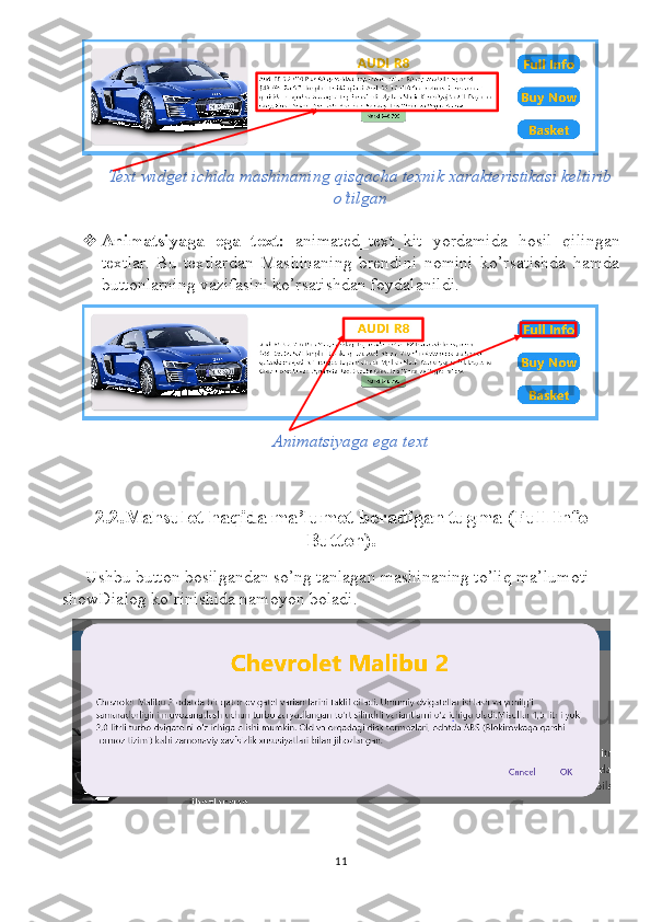 Text widget ichida mashinaning qisqacha texnik xarakteristikasi keltirib
o’tilgan
 Animatsiyaga   ega   text:   animated_text_kit   yordamida   hosil   qilingan
textlar.   Bu   textlardan   Mashinaning   brendini   nomini   ko’rsatishda   hamda
buttonlarning vazifasini ko’rsatishdan foydalanildi.
Animatsiyaga ega text
2.2.Mahsulot haqida ma’lumot beradigan tugma (Full Info
Button).
Ushbu button bosilgandan so’ng tanlagan mashinaning to’liq ma’lumoti 
showDialog ko’rinishida namoyon boladi.
11 