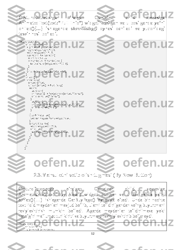 GestureDetectorga   o’ralgan   Cantainer   child   xossasiga
AnimatedText(text:”Full   Info”)   widgeti   berilgan   va   u   bosilganda   ya’ni
onTap(){…}   ishlaganda   showDialog()   oynasi   ochiladi   va   yuqoridagi
tasvir hosil bo’ladi.
GestureDetector(
            child: Container(
              alignment: Alignment.center,
              height: widget.height * 0.07,
              width: widget.width * .12,
              decoration: BoxDecoration(
                color: Colors.blue,
                borderRadius: BorderRadius.all(
                  Radius.circular(widget.width * 0.015),
                ),
              ),
              child: AnimatedText(text: "Full Info"),
            ),
            onTap: () {
              showDialog(
                context: context,
                builder: (context) => AlertDialog(
                  actions: [
                    TextButton(
                      onPressed: () => Navigator.pop(context, "Cancel"),
                      child: const Text("Cancel"),
                    ),
                    TextButton(
                      onPressed: () => Navigator.pop(context, "OK"),
                      child: const Text("OK"),
                    ),
                  ],
                  title: AnimatedText(
                    text: carImage.carName[widget.index],
                  ),
                  content: SizedBox(
                    width: widget.width * 0.5,
                    child: Text(
                      carImage.information[widget.index],
                    ),
                  ),
                ),
              );
            },
          ),
2.3.Mahsulotni sotib olish tugmasi (By Now Button)
GestureDetectorga   o’ralgan   Cantainer   child   xossasiga
AnimatedText(text:”Buy   Now”)   widgeti   berilgan   va   u   bosilganda   ya’ni
onTap(){…}   ishlaganda   CarBuyPage()   oynasiga   o’tadi.   Unda   bir   nechta
textField maydonlari mavjud bo’lib, ularni to’ldirilgandan so’ng buyurtmani
rasiylashtirish   mumkin   bo’ladi.   Agarda   maydonlar   to’ldirilmasa   yoki
noto’g’ri ma’lumot turi kiritilsa buyurtmani rasmiylashtirib bo’lmaydi. 
GestureDetector(
            child: Container(
              alignment: Alignment.center,
12 