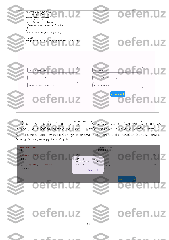               height: widget.height * 0.07,
              width: widget.width * .12,
              decoration: BoxDecoration(
                color: Colors.blue,
                borderRadius: BorderRadius.all(
                  Radius.circular(widget.width * 0.015),
                ),
              ),
              child: AnimatedText(text: "Buy Now"),
            ),
            onTap: () {
              Navigator.pushNamed(context, CarBuyPage.routeName);
            },
          ),
Hamma   maydon   to’g’ri   to’ldirilib   Buyurtma   berish   tugmasi   bosilganda
quyidagicha dialog oynasi ochiladi. Agarda maydonlar xato to’ldirilsa birinchi
va   ikkinchi   text   maydonlariga   o’xshab   qizil   xarflarda   xatolik   haqida   xabar
beruvchi matn paydo bo’ladi.
13 