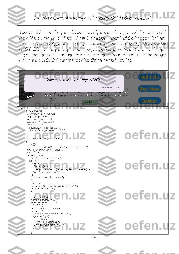 2.4.Mahsulotni savatga olib qo’yish(Basket Button).
Basket   deb   nomlangan   button   bosilganda   ekranga   qalqib   chiquvchi
showDialog oynasi ochiladi. showDialogdagi xabar harid qilmoqchi bo’lgan
mashinangiz savatga qo’shilganligi haqida bo’ladi. Dialogning   show basket
va  OK  deb nomlangan tugmalari mavjud bo’lib,  show basket  deb nomlangan
tugma   bosilganda   savatdagi   mashinalarning   ro’yxatini   ko’rsatib   beradigan
screen ga o’tadi.  OK  tugmasi bosilsa dialog oynasi yopiladi.
GestureDetector(
            child: Container(
              alignment: Alignment.center,
              height: widget.height * 0.07,
              width: widget.width * .12,
              decoration: BoxDecoration(
                color: Colors.blue,
                borderRadius: BorderRadius.all(
                  Radius.circular(widget.width * 0.015),
                ),
              ),
              child: AnimatedText(text: "Basket"),
            ),
            onTap: () {
              SharedPreferencesClass().carToBasket(widget.index.toString());
              // carToBasket(widget.index.toString());
              showDialog(
                context: context,
                builder: (context) => AlertDialog(
                  actions: [
                    TextButton(
                      onPressed: () =>
                          Navigator.pushNamed(context, MyBasket.routeName).then(
                        (value) => Navigator.pop(context),
                      ),
                      child: const Text("Show basket"),
                    ),
                    TextButton(
                      onPressed: () => Navigator.pop(context, "OK"),
                      child: const Text("OK"),
                    ),
                  ],
                  content: SizedBox(
                    width: widget.width * 0.5,
                    height: widget.width * 0.03,
                    child: Align(
                      alignment: Alignment.center,
                      child: Text(
                        "Tanlangan mashina savatga qo'shildi",
                        style: TextStyle(
                          color: Colors.black,
                          fontStyle: FontStyle.italic,
                          fontSize: widget.width * 0.018,
                         ),
                      ),
                    ),
14 