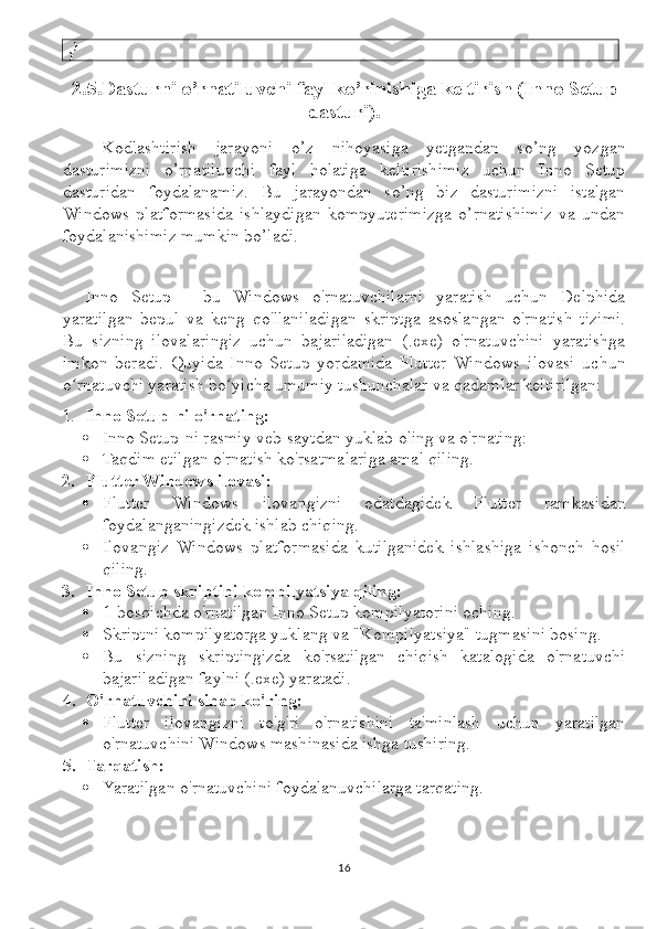   }
}
2.5.Dasturni o’rnatiluvchi fayl ko’rinishiga keltirish (Inno Setup
dasturi).
Kodlashtirish   jarayoni   o’z   nihoyasiga   yetgandan   so’ng   yozgan
dasturimizni   o’rnatiluvchi   fayl   holatiga   keltirishimiz   uchun   Inno   Setup
dasturidan   foydalanamiz.   Bu   jarayondan   so’ng   biz   dasturimizni   istalgan
Windows   platformasida   ishlaydigan   kompyuterimizga   o’rnatishimiz   va   undan
foydalanishimiz mumkin bo’ladi.
Inno   Setup   -   bu   Windows   o'rnatuvchilarni   yaratish   uchun   Delphida
yaratilgan   bepul   va   keng   qo'llaniladigan   skriptga   asoslangan   o'rnatish   tizimi.
Bu   sizning   ilovalaringiz   uchun   bajariladigan   (.exe)   o'rnatuvchini   yaratishga
imkon   beradi.   Quyida   Inno   Setup   yordamida   Flutter   Windows   ilovasi   uchun
o rnatuvchi yaratish bo yicha umumiy tushunchalar va qadamlar keltirilgan:ʻ ʻ
1. Inno Setup-ni o'rnating:  
 Inno Setup-ni rasmiy veb-saytdan yuklab oling va o'rnating: 
 Taqdim etilgan o'rnatish ko'rsatmalariga amal qiling.
2. Flutter Windows ilovasi:
 Flutter   Windows   ilovangizni   odatdagidek   Flutter   ramkasidan
foydalanganingizdek ishlab chiqing.
 Ilovangiz   Windows   platformasida   kutilganidek   ishlashiga   ishonch   hosil
qiling.
3. Inno Setup skriptini kompilyatsiya qiling:
 1-bosqichda o'rnatilgan Inno Setup kompilyatorini oching.
 Skriptni kompilyatorga yuklang va "Kompilyatsiya" tugmasini bosing.
 Bu   sizning   skriptingizda   ko'rsatilgan   chiqish   katalogida   o'rnatuvchi
bajariladigan faylni (.exe) yaratadi.
4. O'rnatuvchini sinab ko'ring:
 Flutter   ilovangizni   to'g'ri   o'rnatishini   ta'minlash   uchun   yaratilgan
o'rnatuvchini Windows mashinasida ishga tushiring.
5. Tarqatish:
 Yaratilgan o'rnatuvchini foydalanuvchilarga tarqating.
16 