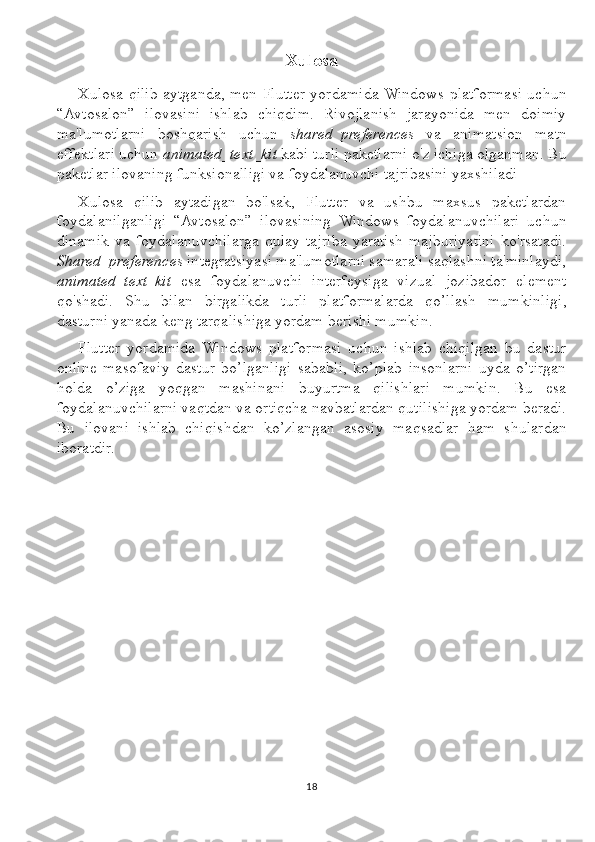 Xulosa
Xulosa qilib aytganda, men Flutter yordamida Windows platformasi uchun
“Avtosalon”   ilovasini   ishlab   chiqdim.   Rivojlanish   jarayonida   men   doimiy
ma'lumotlarni   boshqarish   uchun   shared_preferences   va   animatsion   matn
effektlari uchun  animated_text_kit  kabi turli paketlarni o'z ichiga olganman. Bu
paketlar ilovaning funksionalligi va foydalanuvchi tajribasini yaxshiladi
Xulosa   qilib   aytadigan   bo'lsak,   Flutter   va   ushbu   maxsus   paketlardan
foydalanilganligi   “Avtosalon”   ilovasining   Windows   foydalanuvchilari   uchun
dinamik   va   foydalanuvchilarga   qulay   tajriba   yaratish   majburiyatini   ko'rsatadi.
Shared_preferences  integratsiyasi ma'lumotlarni samarali saqlashni ta'minlaydi,
animated_text_kit   esa   foydalanuvchi   interfeysiga   vizual   jozibador   element
qo'shadi.   Shu   bilan   birgalikda   turli   platformalarda   qo’llash   mumkinligi,
dasturni yanada keng tarqalishiga yordam berishi mumkin. 
Flutter   yordamida   Windows   platformasi   uchun   ishlab   chiqilgan   bu   dastur
online   masofaviy   dastur   bo’lganligi   sababli,   ko’plab   insonlarni   uyda   o’tirgan
holda   o’ziga   yoqgan   mashinani   buyurtma   qilishlari   mumkin.   Bu   esa
foydalanuvchilarni vaqtdan va ortiqcha navbatlardan qutilishiga yordam beradi.
Bu   ilovani   ishlab   chiqishdan   ko’zlangan   asosiy   maqsadlar   ham   shulardan
iboratdir.
18 