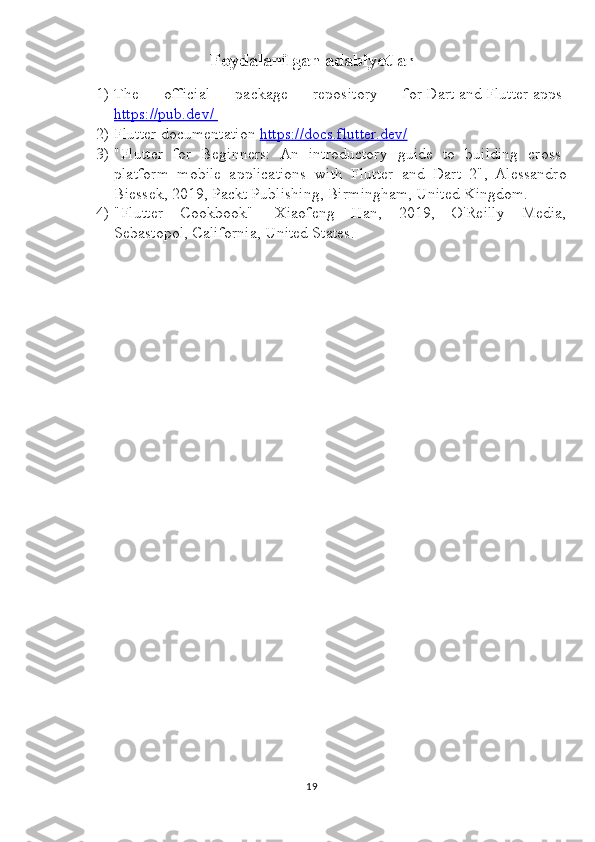 Foydalanilgan adabiyotlar
1) The   official   package   repository   for   Dart   and   Flutter   apps-
https://pub.dev/       
2) Flutter documentation  https://docs.flutter.dev/
3) "Flutter   for   Beginners:   An   introductory   guide   to   building   cross-
platform   mobile   applications   with   Flutter   and   Dart   2",   Alessandro
Biessek, 2019, Packt Publishing, Birmingham, United Kingdom.
4) "Flutter   Cookbook"-   Xiaofeng   Han,   2019,   O'Reilly   Media,
Sebastopol, California, United States.
19 