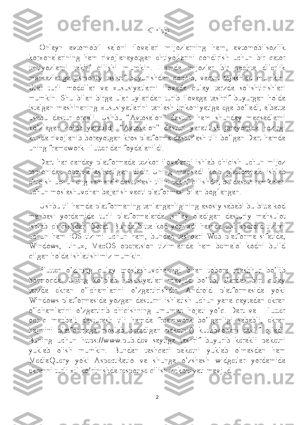 Kirish
Onlayn   avtomobil   saloni   ilovalari   mijozlarning   ham,   avtomobilsozlik
korxonalarining   ham   rivojlanayotgan   ehtiyojlarini   qondirish   uchun   bir   qator
imtiyozlarni   taklif   qilishi   mumkin.   Hamda   mijozlar   bir   nechta   dilerlik
markazlariga   jismoniy   tashrif   buyurishdan   qochib,   vaqtni   tejashlari   mumkin.
Ular   turli   modellar   va   xususiyatlarni   ilovada   qulay   tarzda   solishtirishlari
mumkin.   Shu   bilan   birga   ular   uylaridan   turib   ilovaga   tashrif   buyurgan   holda
istalgan   mashinaning   xususiyatlarini   tanlash   imkoniyatiga   ega   bo’ladi,   albatta
ushbu   dastur   orqali.   Ushbu   “Avtosalon”   dasturi   ham   shunday   maqsadlarni
ko’zlagan   holda   yaratildi.   “Avtosalon”   dasturi   yaratilish   jarayonida   hozirgi
kunda rivojlanib borayotgan kros-platforma dasturlash tili bo’lgan Dart hamda
uning framework Flutter dan foydalanildi. 
Dart   har   qanday   platformada   tezkor   ilovalarni   ishlab   chiqish   uchun   mijoz
tomonidan   optimallashtirilgan   tildir.   Uning   maqsadi   ko'p   platformali   ishlab
chiqish uchun eng samarali dasturlash tilini taklif qilishdir, bu   dastur ramkalari
uchun   moslashuvchan bajarish vaqti platformasi bilan bog'langan.
Ushbu til hamda platformaning tanlanganligining asosiy sababi bu bitta kod
manbasi   yordamida   turli   platformalarda   ishlay   oladigan   dasturiy   mahsulot
ishlab   chiqishdan   iborat.   Bunda   bitta   kod   yoziladi   hamda   uni   android   tizimi
uchun   ham   iOS   tizimi   uchun   ham,   bundan   tashqari   Web   platforma   sifatida,
Windows,   Linux,   MacOS   operatsion   tizimlarida   ham   bemalol   kodni   build
qilgan holda ishlatishimiz mumkin.
Flutter   o’zining   qulay   moslashuvchanligi   bilan   tobora   mashhur   bo’lib
bormoqda.   Uning   ko’plab   hususiyatlari   mavjud   bo’lib,   ulardan   biri   qulay
tarzda   ekran   o’lchamlarini   o’zgartirishdir.   Android   platformasida   yoki
Windows   platformasida   yozgan   dasturni   ishlatish   uchun   yana   qaytadan   ekran
o’lchamlarini   o’zgartirib   chiqishning   umuman   hojati   yo’q.   Dart   va     Flutter
ochiq   manbali   dasturash   tili   hamda   freamwork   bo’lganligi   sababli,   ekran
hajmini   platformaga   moslab   beradigan   paketni()   kutubxonani   taklif   qiladi.
Buning   uchun   https://www.pub.dev   saytiga   tashrif   buyurib   kerakli   paketni
yuklab   olish   mumkin.   Bundan   tashqari   paketni   yuklab   olmasdan   ham
MediaQuery   yoki   AspectRatio   va   shunga   o’zshash   widgetlar   yordamida
ekranni turli xil ko’rinishda response qilish imkoniyati mavjud.
2 