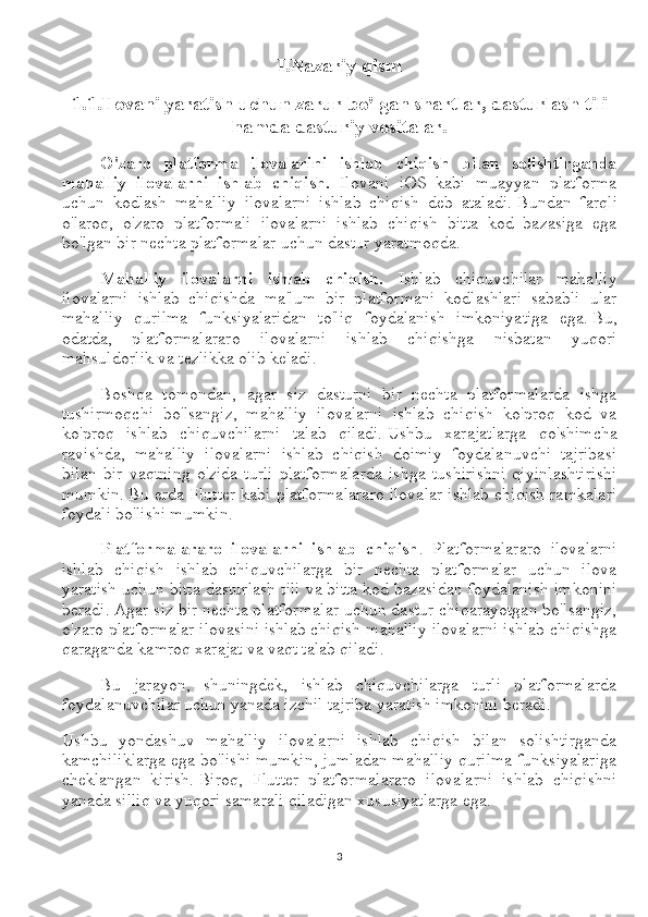 I.Nazariy qism
1.1.Ilovani yaratish uchun zarur bo'lgan shartlar, dasturlash tili
hamda dasturiy vositalar.
O'zaro   platforma   ilovalarini   ishlab   chiqish   bilan   solishtirganda
mahalliy   ilovalarni   ishlab   chiqish.   Ilovani   iOS   kabi   muayyan   platforma
uchun   kodlash   mahalliy   ilovalarni   ishlab   chiqish   deb   ataladi.   Bundan   farqli
o'laroq,   o'zaro   platformali   ilovalarni   ishlab   chiqish   bitta   kod   bazasiga   ega
bo'lgan bir nechta platformalar uchun dastur yaratmoqda.
Mahalliy   ilovalarni   ishlab   chiqish.   Ishlab   chiquvchilar   mahalliy
ilovalarni   ishlab   chiqishda   ma'lum   bir   platformani   kodlashlari   sababli   ular
mahalliy   qurilma   funksiyalaridan   to'liq   foydalanish   imkoniyatiga   ega.   Bu,
odatda,   platformalararo   ilovalarni   ishlab   chiqishga   nisbatan   yuqori
mahsuldorlik va tezlikka olib keladi.
Boshqa   tomondan,   agar   siz   dasturni   bir   nechta   platformalarda   ishga
tushirmoqchi   bo'lsangiz,   mahalliy   ilovalarni   ishlab   chiqish   ko'proq   kod   va
ko'proq   ishlab   chiquvchilarni   talab   qiladi.   Ushbu   xarajatlarga   qo'shimcha
ravishda,   mahalliy   ilovalarni   ishlab   chiqish   doimiy   foydalanuvchi   tajribasi
bilan   bir   vaqtning   o'zida   turli   platformalarda   ishga   tushirishni   qiyinlashtirishi
mumkin.   Bu erda Flutter kabi platformalararo ilovalar ishlab chiqish ramkalari
foydali bo'lishi mumkin.
Platformalararo   ilovalarni   ishlab   chiqish .   Platformalararo   ilovalarni
ishlab   chiqish   ishlab   chiquvchilarga   bir   nechta   platformalar   uchun   ilova
yaratish uchun bitta dasturlash tili va bitta kod bazasidan foydalanish imkonini
beradi.   Agar siz bir nechta platformalar uchun dastur chiqarayotgan bo'lsangiz,
o'zaro platformalar ilovasini ishlab chiqish mahalliy ilovalarni ishlab chiqishga
qaraganda kamroq xarajat va vaqt talab qiladi.
Bu   jarayon,   shuningdek,   ishlab   chiquvchilarga   turli   platformalarda
foydalanuvchilar uchun yanada izchil tajriba yaratish imkonini beradi.
Ushbu   yondashuv   mahalliy   ilovalarni   ishlab   chiqish   bilan   solishtirganda
kamchiliklarga ega bo'lishi mumkin, jumladan mahalliy qurilma funksiyalariga
cheklangan   kirish.   Biroq,   Flutter   platformalararo   ilovalarni   ishlab   chiqishni
yanada silliq va yuqori samarali qiladigan xususiyatlarga ega.
3 