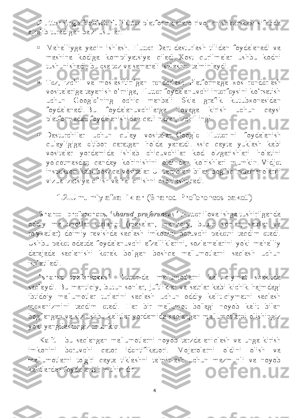 Flutterning afzalliklari.  Flutter platformalararo rivojlanish ramkasi sifatida
ajralib turadigan ba'zi usullar:
 Mahalliyga   yaqin   ishlash.   Flutter   Dart   dasturlash   tilidan   foydalanadi   va
mashina   kodiga   kompilyatsiya   qiladi.   Xost   qurilmalar   ushbu   kodni
tushunishadi, bu esa tez va samarali ishlashni ta'minlaydi.
 Tez,   izchil   va   moslashtirilgan   renderlash.   Platformaga   xos   renderlash
vositalariga tayanish o‘rniga, Flutter foydalanuvchi interfeysini ko‘rsatish
uchun   Google’ning   ochiq   manbali   Skia   grafik   kutubxonasidan
foydalanadi.   Bu   foydalanuvchilarga   ilovaga   kirish   uchun   qaysi
platformadan foydalanishidan qat'i nazar, izchil ingl.  
 Dasturchilar   uchun   qulay   vositalar.   Google   Flutter-ni   foydalanish
qulayligiga   e'tibor   qaratgan   holda   yaratdi.   Issiq   qayta   yuklash   kabi
vositalar   yordamida   ishlab   chiquvchilar   kod   o'zgarishlari   holatini
yo'qotmasdan   qanday   ko'rinishini   oldindan   ko'rishlari   mumkin.   Vidjet
inspektori  kabi boshqa vositalar  UI tartiblari  bilan  bog'liq  muammolarni
vizualizatsiya qilish va hal qilishni osonlashtiradi.
1.2.Umumiy afzalliklar (Shared Preferences paketi)
Shared_preferences.  ‘ shared_preferences’  Flutter ilova ishga tushirilganda
oddiy   ma'lumotlar   turlarini   (masalan,   mantiqiy,   butun   sonlar,   satrlar   va
ro'yxatlar)   doimiy   ravishda   saqlash   imkonini   beruvchi   paketni   taqdim   etadi.
Ushbu   paket   odatda   foydalanuvchi   afzalliklarini,   sozlamalarini   yoki   mahalliy
darajada   saqlanishi   kerak   bo'lgan   boshqa   ma'lumotlarni   saqlash   uchun
ishlatiladi.
‘ shared_preferences’   Flutter-da   ma'lumotlarni   kalit-qiymat   shaklida
saqlaydi. Bu mantiqiy,  butun sonlar, juftliklar  va satrlar  kabi kichik hajmdagi
ibtidoiy   ma'lumotlar   turlarini   saqlash   uchun   oddiy   kalit-qiymatni   saqlash
mexanizmini   taqdim   etadi.   Har   bir   ma'lumot   bo'lagi   noyob   kalit   bilan
bog'langan va siz ushbu kalitlar yordamida saqlangan ma'lumotlarni olishingiz
yoki yangilashingiz mumkin.
Kalit   -   bu   saqlangan   ma'lumotlarni   noyob   tarzda   aniqlash   va   unga   kirish
imkonini   beruvchi   qator   identifikatori.   Mojarolarni   oldini   olish   va
ma'lumotlarni   to'g'ri   qayta   tiklashni   ta'minlash   uchun   mazmunli   va   noyob
kalitlardan foydalanish muhimdir.
4 