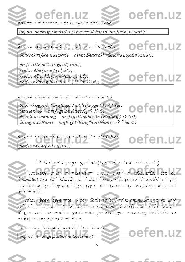 Shared preferencesni dasturga import qilish:
import 'package:shared_preferences/shared_preferences.dart';
Shared preferences bilan ma’lumotni saqlash:
SharedPreferences prefs = await SharedPreferences.getInstance();
prefs.setBool('isLogged', true);
prefs.setInt('userAge', 25);
prefs.setDouble('userRating', 4.5);
prefs.setString('userName', 'John Doe');
Shared preferences bilan ma’lumotni o’qish:
bool isLogged = prefs.getBool('isLogged') ?? false;
int userAge = prefs.getInt('userAge') ?? 0;
double userRating = prefs.getDouble('userRating') ?? 0.0;
String userName = prefs.getString('userName') ?? 'Guest';
Shared preferences bilan ma’lumotni o’chirish:
prefs.remove('isLogged');
1.3.Animatsiyaga ega text (Animated text kit paketi)
Flutter-dagi   matn   animatsiyalari   uchun   mashhur   paketlardan   biri   bu
‘animated_text_kit’   paketdir.   U   Flutter   ilovalaringizga   osongina   qo'shishingiz
mumkin   bo'lgan   foydalanishga   tayyor   animatsion   matn   vidjetlari   to'plamini
taqdim etadi.
Paket   Typer,   Typewriter,   Fade,   Scale   va   boshqalar   animated_text_kit   kabi
turli xil animatsion matn uslublarini taqdim etadi . Siz paket tomonidan taqdim
etilgan   turli   parametrlar   yordamida   jonlantirilgan   matnning   ko'rinishi   va
harakatini sozlashingiz mumkin.
“animated_text_kit” paketini ishlatilishi:
import 'package:flutter/material.dart';
5 