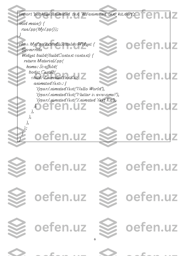 import 'package:animated_text_kit/animated_text_kit.dart';
void main() {
  runApp(MyApp());
}
class MyApp extends StatelessWidget {
  @override
  Widget build(BuildContext context) {
    return MaterialApp(
      home: Scaffold(
        body: Center(
          child: AnimatedTextKit(
            animatedTexts: [
              TyperAnimatedText('Hello World'),
              TyperAnimatedText('Flutter is awesome!'),
              TyperAnimatedText('Animated Text Kit'),
            ],
          ),
        ),
      ),
    );
  }
}
6 