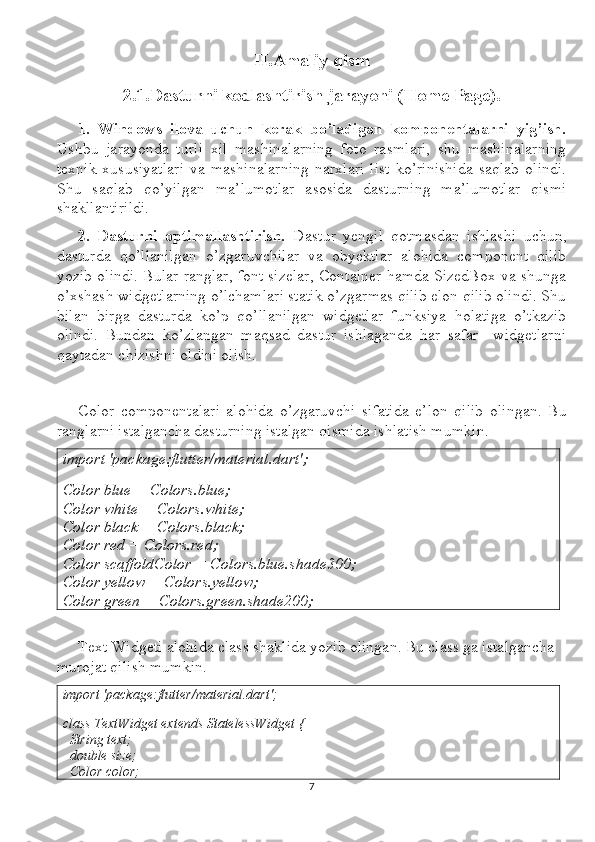 II .Amaliy qism
2.1.Dasturni kodlashtirish jarayoni (Home Page).
1.   Windows   ilova   uchun   kerak   bo’ladigan   komponentalarni   yig’ish.
Ushbu   jarayonda   turli   xil   mashinalarning   foto   rasmlari,   shu   mashinalarning
texnik   xususiyatlari   va   mashinalarning   narxlari   list   ko’rinishida   saqlab   olindi.
Shu   saqlab   qo’yilgan   ma’lumotlar   asosida   dasturning   ma’lumotlar   qismi
shakllantirildi.
2.   Dasturni   optimallashtirish.   Dastur   yengil   qotmasdan   ishlashi   uchun,
dasturda   qo’llanilgan   o’zgaruvchilar   va   obyektlar   alohida   component   qilib
yozib olindi. Bular ranglar, font sizelar, Container hamda SizedBox va shunga
o’xshash widgetlarning o’lchamlari statik o’zgarmas qilib elon qilib olindi. Shu
bilan   birga   dasturda   ko’p   qo’llanilgan   widgetlar   funksiya   holatiga   o’tkazib
olindi.   Bundan   ko’zlangan   maqsad   dastur   ishlaganda   har   safar     widgetlarni
qaytadan chizishni oldini olish.
Color   componentalari   alohida   o’zgaruvchi   sifatida   e’lon   qilib   olingan.   Bu
ranglarni istalgancha dasturning istalgan qismida ishlatish mumkin.
import 'package:flutter/material.dart';
Color blue = Colors.blue;
Color white = Colors.white;
Color black = Colors.black;
Color red = Colors.red;
Color scaffoldColor = Colors.blue.shade300;
Color yellow = Colors.yellow;
Color green = Colors.green.shade200;
Text Widgeti alohida class shaklida yozib olingan. Bu class ga istalgancha 
murojat qilish mumkin.
import 'package:flutter/material.dart';
class TextWidget extends StatelessWidget {
  String text;
  double size;
  Color color;
7 