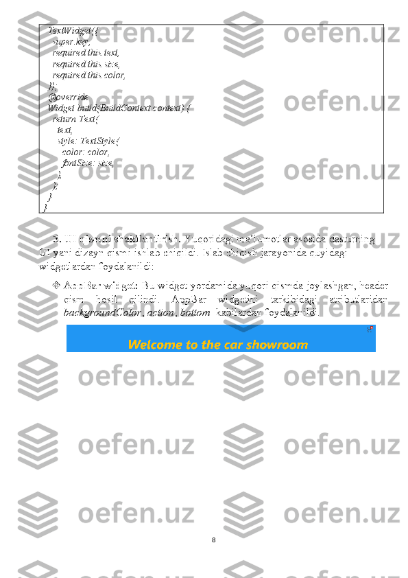   TextWidget({
    super.key,
    required this.text,
    required this.size,
    required this.color,
  });
  @override
  Widget build(BuildContext context) {
    return Text(
      text,
      style: TextStyle(
        color: color,
        fontSize: size,
      ),
    );
  }
}
3.  UI   qismni   shakllantirish .  Yuqoridagi   ma ’ lumotlar   asosida   dasturning  
UI   yani   dizayn   qismi   ishlab   chiqildi .  Islab chiqish jarayonida quyidagi 
widgetlardan foydalanildi:
 AppBar widget:  Bu widget yordamida yuqori qismda joylashgan, header
qism   hosil   qilindi.   AppBar   widgetini   tarkibidagi   atributlaridan
backgroundColor ,  action ,  bottom    kabilardan foydalanildi.
8 