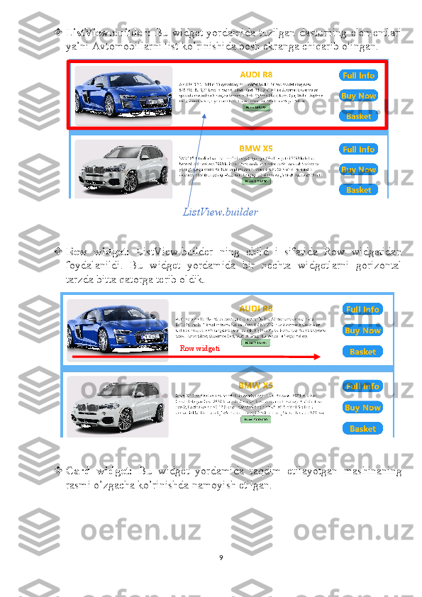  ListView.builder:   Bu widget yordamida tuzilgan dasturning elementlari
ya’ni Avtomobillarni list ko’rinishida bosh ekranga chiqarib olingan. 
ListView.builder
 Row   widget:   ListView.builder   ning   child   i   sifatida   Row   widgetidan
foydalanildi.   Bu   widget   yordamida   bir   nechta   widgetlarni   gorizontal
tarzda bitta qatorga terib oldik.
 Card   widget:   Bu   widget   yordamida   taqdim   etilayotgan   mashinaning
rasmi o’zgacha ko’rinishda namoyish etilgan.
9Row widgeti 