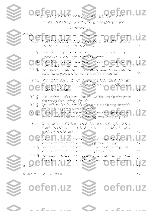 CHETLARI BIKR MAHKAMLANGAN IKKI QATLAMLI
PLASTINKANING SIMMETRIK TEBRANISHLARI  
MUNDARIJA
KIRISH ……………………………………… …………….. ………… … … .. . 3
I-BOB. PLASTINKALAR   NAZARIYASINING   ASOSIY   MUNO-
SABATLARI VA TENGLAMALARI.…………………….….. 8
1.1- §. Plastinkalarning   nostatsionar   simmetrik   tebranishlar   bo’yicha
o’tkazilgan  ba’zi tadqiqotlar qisqacha sharhi...............................
   8
1.2- §. Plastinkalar   klassik   nazariyasining   asosiy   gipotezalari   va
munosabatlari..………………………………………………… . 13
1.3- §. Ikki   qatlamli   plastinkaning   simmetrik   tebranishida   plastinka
qatlamlarida yuzaga keladigan ichki zo’riqish kuchlari…...…. .. 24
II-BOB. IKKI   QATLAMLI   CHETLARI   BIKR   MAHKAMLANGAN
PLASTINKANING   NOSTATSIONAR   SIMMETRIK
TEBRANISHLARI...................................................................... 28
2.1- §. Ikki   qatlamli   plastinka   chetlari   turlicha   mahkamlanganda
chegaraviy shartlarning qo’yilishi................................................ 28
2.2 - §. Qatlamli   chetlari   bikr   mahkamlangan   plastinkaning   tebranish-
lari haqidagi ayrim tadqiqotlar sharhi.... ………..……………… 29
2.3 - §. Ikki qatlamli   chetlari bikr mahkamlangan  plastinkaning nostat-
sionar simmetrik tebranishlari haqidagi masalaning qo’yilishi... 33
III - BOB . CHETLARI   BIKR   MAHKAMLANGAN   IKKI   QATLAMLI
PLASTINKANING   SIMMETRIK   TEBRANISHLARI
AMALIY MASALARI…………………………….…………... 49
3.1- § Ikki qatlamli   chetlari bikr mahkamlangan  plastinkaning nostat-
sionar simmetrik tebranishlari haqidagi masalaning yechimi...... 49
3.2- §
Ikki qatlamli   chetlari bikr mahkamlangan  plastinkaning nostat-
sionar simmetrik tebranishlari taqribiy tenglamalari................... 54
3.3 - § Ikki qatlamli   chetlari bikr mahkamlangan  plastinkaning nostat-
sionar simmetrik erkin tebranishlari............................................ 61
XULOSA   …... ……………… …………….. ……………………….…… ….... 67
ADABIYOTLAR RO’YXATI   ……………………..……………..………..... 69
1 