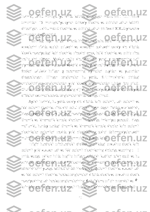 lozimki,   ushbu   monografiya   ishida   keltirib   chiqarilgan   metod   prof.   I.G.Flippov
tomonidan   [15]   monografiya   aynan   doiraviy   plastina   va   qobiqlar   uchun   keltirib
chiqarilgan. Ushbu metod plastinka va qobiqlar uchun professor X.Xudoynazarov
tomonidan rivojlantirildi.
Yuqoridagi bayon etilgan ishlarda birinchi marotaba qatlamning tebranishlari
xossalarini   o’zida   saqlab   qoluvchi   va   xossalarni   tashuvchi   asosiy   sirt   sifatida
klassik   nazariyadagi   kabi   plastinka   o’rtasirti   emas,   balki   plastinka   va   qobiq   o’rta
oraliq   sirti   olingan.   Maskur   oraliq   sirt,   kiritilgan   yangi   χ   parametrning   turli
qiymatlarida qatlamning tashqi va ichki sirtiga, yoki oraliq sirtiga o’tishi mumkin.
Spektri   uzluksiz   bo’lgan   χ   parametrning   qiymatlari   quyidan   va   yuqoridan
chegaralangan.   Olingan   tenglamalar   bu   yerda,   S.P.Timoshenko   tipidagi
aniqlashtirilgan   tenglamalardan   yoki   klassik   tenglamalardan   tubdan   farq   qiladi.
Chunki   bu   tenglamalarda   ko’ndalang   siljish   deformatsiyasi   va   aylanish   inersiyasi
effektlari avtomatik tarzda tenglamalar ichida hisobga olinadi.
Aytish   lozimki,   bu   yerda   asosiy   sirt   sifatida   ko’p   qatlamli,   uch   qatlamli   va
ikki qatlamli plastinka o’rta sirti qabul qilinishi lozim degan fikrdan voz kechish,
bizga   avvaldan   ma’lum   bo’lgan   nazariyalarga   qaraganda   juda   keng   aniqlikda
dinamik   va   kinematiik   kontakt   shartlarni   ifodalashga   imkoniyat   yaratadi.   Bizga
ma’lumki,   bunday   turdagi   dinamik   va   kinematik   kontakt   shartlar   ko’p   qatlamli
plastinkalar   qatlamlari   orasida   yoki   plastinkaning   tashqi   deformatsiyalanuvchi
muhit bilan o’zaro ta’sirlashuvi muammolarida yuzaga keladi.
To’g’ri   burchakli   to’rtburchakli   cheksiz   uzunlikdagi   qovushoq-elastik   ko’p
qatlamli yoki xususan uch va ikki qatlamli plastinkaning sirtlariga vaqtning t = 0
onida   vaqtga   oshkor   holda   bog’liq   bo’lgan   zo’riqish   kuchlari   ta’sir   etadi   va   bu
zo’riqish   kuchlari   ikki   qatlamli   plastinkaning   simmetrik   bo’ylama   ko’ndalang
tebranishlarini yuzaga keltiradilar deb hisoblanadi. Qatlamli plastinka xususan uch
va ikki qatlamli plastinka harakat tenglamalari sifatida elastik va qovushoq-elastik
nazariyasining uch harakat tenglamalarining Φ - bo’ylama to’lqin potensiali va 	⃗Ψ -
ko’ndalang to’lqinlar potensiali orqali ifodalangan ko’rinishlaridan foydalaniladi:
10 