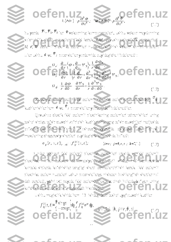 L	(ΔΦ	)=	ρ	∂2Φ	
∂	t2	; 	M	(Δ	⃗Ψ	)=	ρ	∂2⃗Ψ	
∂	t2	,                         (1.1)
bu   yerda  	
Ψ	1,Ψ	2,Ψ	3 lar  	⃗Ψ vektorning   komponentalari,   ushbu   vektor   maydonning
solenoidlik   sharti   qanoatlantirilishi   kerak;   L,M -   qovushoq-elastiklik   operatorlari.
U,   V,   W   qatlamli   plastinka   qatlamlari   nuqtalari   ko’chish   vektori   komponentalari.
Ular ushbu 	
Φ  va 	Ψ	j  potensiallar yordamida quyidagicha ifodalanadi :	
U	r=	∂
∂	r	(Φ	+∂
∂	z	Ψ	2)+	1
r	
∂	Φ	1	
∂	θ	;	
U	z=	∂Φ
∂	r	−	(
1
r	
∂
∂	r	+∂2
∂	r2+1
r2	∂2
∂θ2)Ψ	2;	
U	θ=	1
r	
∂Φ
∂θ	−	∂Ψ	2	
∂r	+	1
r	
∂2Ψ	2	
∂	z∂θ	.
                   (1.2)
Xuddi yuqoridagi qatori ikki qatlamli plastinka qatlamlari nuqtalaridagi 	
σij
kuchlanishlar ham 	
Φ  va 	Ψ	j  potensiallar yordamida ifodalanadilar.
Qovushoq-elastik   ikki   qatlamli   plastinkaning   qatlamlari   tebranishlari   uning
tashqi sirtiga ta’sir etuvchi zo’riqish kuchlarining teng ta’sir etuvchilari natijasida
qo’zg’atiladi   deb   hisoblanadi.   Boshqacha   aytganda   qo’yilgan   uch   o’lchovli
masalaning chegaraviy shartlari quyidagicha ko’rinishda bo’ladi:	
σij(r,z,t)|r=rk=	fij(k)(z,t);
     	(i=r;	j=θ,r,z;	k=0,1	.)         (1.3)
Bundan   tashqari   ikki   qatlamli   plastinka   qatlamlari   orasida   va   ikki   qatlamli
plastinkani   o’rab   turuvchi   deformatsiyalanuvchi   turli   xildagi   muhitlar   orasida
kontakt   sirtlarda   ko’chishlar   tengligi   sharti   qanoatlantirilishi   kerak.   Ikki   qatlamli
plastinka qatlam nuqtalari uchun potensiallarga nisbatan boshlang’ich shartlar nol
deb qaraladi, ya’ni t<0 paytda ikki qatlamli plastinka tinch holatda bo’lgan uning
ko’chishlari va tezligi bo’lmagan deb hisoblanadi.
Ushbu magistlik ishida ham [12] ishdagi kabi tashqi uyg’otuvchi kuchlar 	
fkj
(i)(z,t)=∫
0
∞	sin	qz	
−	cos	qz	}dq	∫
(l)
fkj
(io)eptdp	,
  	
(i=1,2	;)  	(k,j=	r,θ,z)                 (1.4)
11 