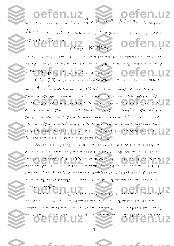 ko’rinishda qabul qilinadi. Bunda  fkj
(io)(p,q)    	(i=1,2	;)  	(k,j=	r,θ,z)   funksiyalar	
fkj
(i)(z,t)
  tashqi   zo’riqish   kuchlarining   funksiyalari   bo’lib   ularning   tasviri
quyidagicha ifodalanadi:	
|q|≤	q0;	|sin	p|≤	w	0
                                           (1.5)
Chunki   tashqi   kuchlarni   ushbu   sohadan   tashqarida   yetarli   darajasida   kichik   deb
hisobga   olmaslik   mumkin   deb   qabul   qilinadi;   p   -   tekislikdagi   mavhum   o’qning	
(−	iω	0,iω	0)
 qismiga o’ngdan yondosh ochiq kontur.
(1.1)   -   (1.3)   tenglamalar   bilan   ifodalanuvchi   qo’yilgan   masalalarni   yechish
uchun  	
Φ   va  	Ψ	j   potensiallarni   ham   (4)   ko’rinishda   ifodalaymiz.   Potensiallarning
yuqorida   aytilgan   ifodalarini   (1.1)   harakat   tenglamalari   sistemasiga   qo’yib,
Besselning differensial tenglamalar sistemasini hosil qilamiz. Hosil qilingan Bessel
tenglamalari aniq yechimini topish esa unchalik qiyinchilik tug’dirmaydi. So’ngra
yangi   izlanuvchi   funksiyalar   sifatida   qatlam   nuqtalari   ko’chishlarining   bosh
qismlari bo’ylama va ko’ndalang ko’chishlarini  kiritib, hamda   p   va   q   parametrlar
bo’yicha   teskari   almashtirishlarni   bajarib,   silindrik   qatlamning   yangi   kiritilgan
fungsiyalarga nisbatan tebranish tenglamalari olingan.
Aytish   kerakki,   olingan   bu  tenglamalar   tuzilishida   t     vaqt   hamda   bo’ylama
va radial koordinatalar bo’yicha cheksiz kichik hosilalarga ega hadlar qatnashadi.
Tabiyki bu cheksiz kichik hosilalarga ega hadlar olingan tenglamalarga doir amaliy
masalalar yechish uchun imkonini bermaydi. Shuning uchun tenglamalar tarkibiga
kiruvchi   darajali   cheksiz   qatorning   yaqinlashish   sohasini   aniqlash   asosida
qatorlarning chekli sondagi hadlarini olish bilan chegaralanish mumkinligi haqida
xulosa chiqarilgan.
Tenglamalar tarkibiga kiruvchi darajali cheksiz qatorlar nolinchi, birinchi va
hokazo   (n=0,1   va   hokazo)   yaqinlashishlar   bilan   chegaralanilgan   va   natijada
tebranishlar   taqribiy   tenglamalari   keltirib   chiqarilgan.   Bu   tenglamalar   taqribiy
bo’lishlariga   qaramasdan   klassik   va   S.P.Timoshenko   tipidagi   tenglamalarga
12 