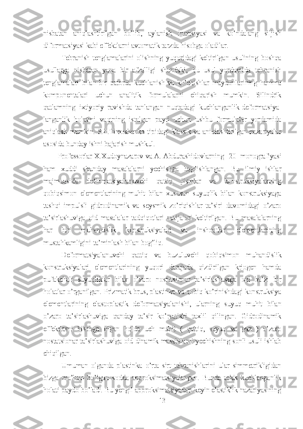 nisbatan   aniqlashtirilgan   bo’lib,   aylanish   inertsiyasi   va   ko’ndalang   siljish
diformatsiyasi kabi effektlarni avtomatik tarzda hisobga oladilar.
Tebranish   tenglamalarini   olishning   yuqoridagi   keltirilgan   usulining   boshqa
usullarga   nisbatan   yana   bir   afzalligi   shundaki,   bu   usul   yordamida   tebranish
tenglamalari   bilan   bir   qatorda   kuchlanish   va   ko’chishlar   maydonlarining   hamma
komponentalari   uchun   analitik   formulalarni   chiqarish   mumkin.   Silindrik
qatlamning   ixtiyoriy   ravishda   tanlangan   nuqtadagi   kuchlanganlik-deformatsiya-
langanlik   holatini   vaqtning   istalgan   payti   uchun   ushbu   formulalar   yordamida
aniqlash mumkin. S.P.Timoshenko tipidagi  klassik va aniqlashtirilgan nazariyalar
asosida bunday ishni bajarish mushkul.  
Professorlar X.Xudoynazarov va A. Abdurashidovlarning [20] monografiyasi
ham   xuddi   shunday   masalalarni   yechishga   bag’ishlangan.   Bu   ilmiy   ishlar
majmuasida   deformatsiyalanuvchi   qattiq   jismlar   va   konstruksiyalarning
qobiqsimon   elementlarining   muhit   bilan   xususan   suyuqlik   bilan   konstruksiyaga
tashqi   impulsli   gidrodinamik   va   seysmik   zo’riqishlar   ta’siri   davomidagi   o’zaro
ta’sirlashuviga   oid   masalalar   tadqiqotlari   natijalari   keltirilgan.   Bu   masalalarning
har   biri   muhandislik   konstruksiyalari   va   inshoatlari   elementlarining
mustahkamligini ta’minlash bilan bog’liq.
Deformatsiyalanuvchi   qattiq   va   buzuluvchi   qobiqsimon   muhandislik
konstruksiyalari   elementlarining   yuqori   darajada   qizdirilgan   kriogen   hamda
pufakchali   suyuqliklar   bilan   o’zaro   nostatsionar   ta’sirlashuviga   oid   ba’zi   bir
holatlar o’rganilgan. Prizmatik brus, plastinka va qobiq ko’rinishdagi konstruksiya
elementlarining   elastoplastik   deformatsiyalanishi,   ularning   suyuq   muhit   bilan
o’zaro   ta’sirlashuviga   qanday   ta’sir   ko’rsatishi   taxlil   qilingan.   Gidrodinamik
effektlarni   hisobga   olgan   holda   uch   muhit   (   qattiq,   suyuq   va   gaz   )   o’zaro
nostatsionar ta’sirlashuviga oid dinamik masalalarni yechishning sonli usuli ishlab
chiqilgan.
Umuman   olganda   plastinka   o’rta   sirt   tebranishlarini   ular   simmetrikligidan
bizga   ma’lum   bo’lgan   sodda   approksimatsiyalangan.   Bunda   tekis   kuchlanganlik
holati paydo bo’ladi. Bu yengil approksimatsiyadan keyin elastiklik nazariyasining
13 