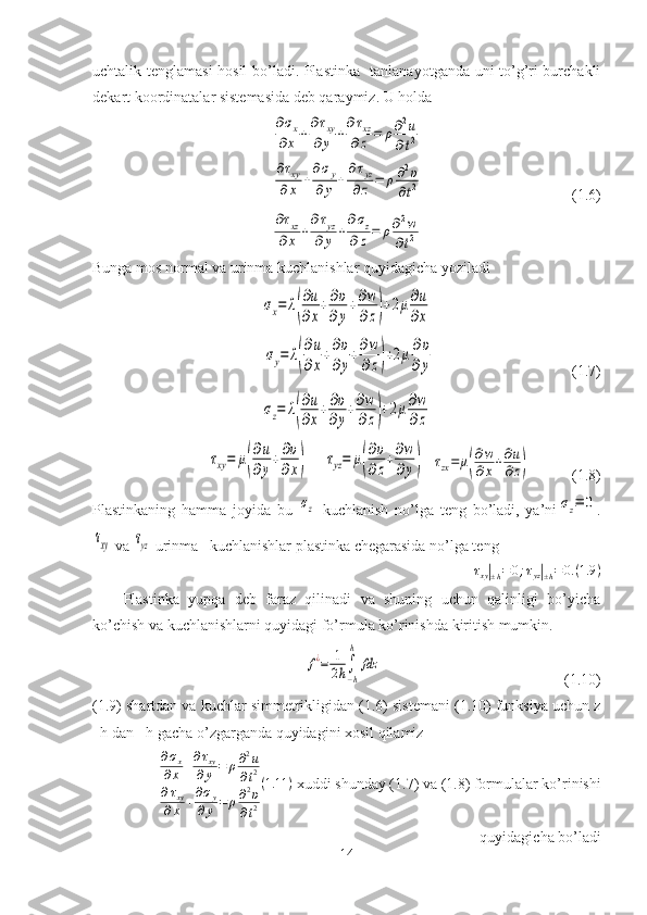 uchtalik tenglamasi  hosil bo’ladi. Plastinka   tanlanayotganda uni to’g’ri burchakli
dekart koordinatalar sistemasida deb qaraymiz. U holda∂σx	
∂x	+
∂τxy	
∂y	+
∂τxz	
∂z	=	ρ∂2u	
∂t2	
∂τxy	
∂x	+
∂σy	
∂y	+
∂τyz	
∂z	=	ρ∂2υ	
∂t2
                                       (1.6)	
∂τxz	
∂x	+
∂τyz	
∂	y	+
∂σz	
∂z=	ρ∂2w	
∂t2
Bunga mos normal va urinma kuchlanishlar quyidagicha yoziladi 	
σx=	λ(
∂u
∂x
+∂υ
∂y
+∂w
∂z)+2μ∂u
∂x	
σy=	λ(
∂u
∂x
+∂υ
∂y
+∂w
∂z)+2μ∂υ
∂y
                                    ( 1. 7)	
σz=	λ(
∂u
∂x
+∂υ
∂y
+∂w
∂z)+2μ∂w
∂z	
τxy=	μ(
∂u
∂y
+∂υ
∂x)
    	τyz=	μ(
∂υ
∂z
+∂w
∂y)   	τzx=	μ(
∂w
∂x+∂u
∂z)            (1.8)
Plastinkaning   hamma   joyida   b u  	
σz   kuchlanish   no’lga   teng   bo’ladi,   ya’ni	σz≡	0 .	
τxy
 va 	τyz  urinma   kuchlanishlar plastinka chegarasida no’lga teng	
τxy|±h=0;τyz|±h=0.(1.9	)
Plastinka   yupqa   deb   faraz   qilinadi   va   shuning   uchun   qalinligi   bo’yicha
ko’chish va kuchlanishlarni quyidagi fo’rmula ko’rinishda kiritish mumkin.	
f¿=	1
2h∫
−h
h	
fdz
                                                (1.10)
(1.9) shartdan va kuchlar simmetrikligidan (1.6) sistemani (1.10) funksiya uchun z
–h dan +h gacha o’zgarganda quyidagini xosil qilamiz	
∂σx	
∂x	+∂τxy	
∂y=	ρ∂2u	
∂t2	
∂τxy	
∂x	+∂σy	
∂y=	ρ∂2υ	
∂t2
(1.11	)
 xuddi shunday (1.7) va (1.8) formulalar ko’rinishi
quyidagicha bo’ladi 
14 