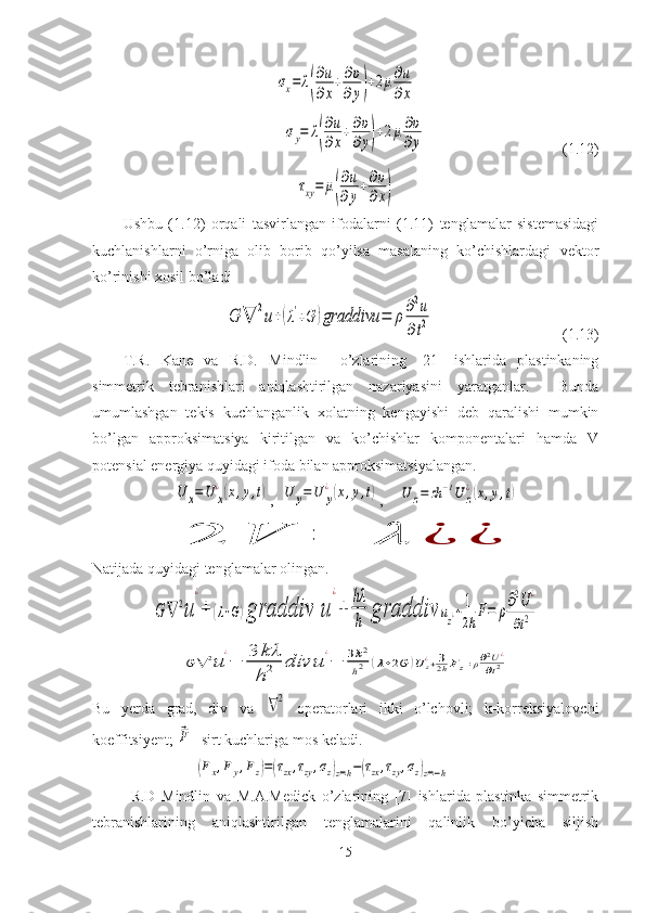 σx=	λ(
∂u
∂x
+∂υ
∂y)+2μ∂u
∂x	
σy=	λ(
∂u
∂x
+∂υ
∂y)+2μ∂υ
∂y                                    ( 1. 12)	
τxy=	μ(
∂u
∂y
+∂υ
∂x)
Ushbu   (1.12)   orqali   tasvirlangan   ifodalarni   (1.11)   tenglamalar   sistemasidagi
kuchlanishlarni   o’rniga   olib   borib   qo’yilsa   masalaning   ko’chishlardagi   vektor
ko’rinishi xosil bo’ladi	
G	∇	2u+(λ'+G	)graddivu	=	ρ	∂2u	
∂t2
                                  (1.13)
T.R.   Kane   va   R.D.   Mindlin     o’zlarining   [21]   ishlarida   plastinkaning
simmetrik   tebranishlari   aniqlashtirilgan   nazariyasini   yaratganlar.     Bunda
umumlashgan   tekis   kuchlanganlik   xolatning   kengayishi   deb   qaralishi   mumkin
bo’lgan   approksimatsiya   kiritilgan   va   ko’chishlar   komponentalari   hamda   V
potensial energiya quyidagi ifoda bilan approksimatsiyalangan.	
U	x=U	x
¿(x,y,t)
,  	U	y=	U	y
¿(x,y,t) ,    	U	z=	zh	−1U	z
¿(x,y,t)	
2	V	=	λ	¿	¿
Natijada quyidagi tenglamalar olingan.	
G	∇	2u	
¿
+	(λ+G)graddiv	u	
¿
+	
hλ
h	graddiv	uz¿+	1
2hF=	ρ∂2U	¿	
∂t2	
G	∇	2u
¿
−	3	kλ
h2	div	u	
¿
−	3k2
h2	(λ+2G	)U	z¿+32hFz=ρ∂2U¿	
∂t2
Bu   yerda   grad,   div   va  	
∇2   operatorlari   ikki   o’lchovli;   k-korreksiyalovchi
koeffitsiyent; 	
⃗F - sirt kuchlariga mos keladi.
                           	
(Fx,Fy,Fz)=(τzx,τzy,σz)z=h−(τzx,τzy,σz)z=−h
R.D   Mindlin   va   M.A.Medick   o’zlarining   [7]   ishlarida   plastinka   simmetrik
tebranishlarining   aniqlashtirilgan   tenglamalarini   qalinlik   bo’yicha   siljish
15 