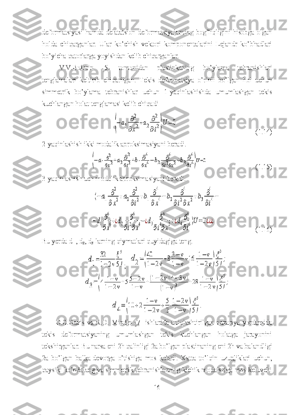 deformatsiyasi   hamda delatatsion   deformatsiyalarning  bog’liqligini  hisobga  olgan
holda   chiqarganlar.   Ular   ko’chish   vektori   komponentalarini   Lejandr   ko’bhadlari
bo’yicha qatorlarga yoyishdan kelib chiqarganlar. 
V.V.Bolotin   [5]   tomonidan   plastinkaning   bo’ylama   tebranishlari
tenglamalari   keltirib   chiqarilgan.   Tekis   deformatsiya   o’rinli   bo’lgan   hol   uchun
simmetrik   bo’ylama   tebranishlar   uchun   1-yaqinlashishda   umumlashgan   tekis
kuchlangan holat tenglamasi kelib chiqadi(−	a1	
∂2	
∂x2+a2	
∂2
∂t2)U	=	0
                                             (1.14)
2-yaqinlashish ikki modalik aproksimasiyani beradi.	
(−a1∂2
∂x2+a2∂2
∂t2+b1∂4
∂x4−b2	∂4	
∂t2∂x2+b3∂4
∂t4)U=0
                            (1.15)
3-yaqinlashish uch modalik aproksimasiyani beradi.	
(−	a1	
∂2	
∂x2+a2
∂2
∂t2+b1	
∂4	
∂x4−	b2	
∂4	
∂t2∂x2+b3
∂4
∂t4−	
−d1
∂6
∂x6+¿d2	
∂6	
∂t2∂x4−¿d3	
∂6	
∂t4∂x2+¿d4
∂6
∂t6)U=0¿¿¿
                        (1.16)
Bu yerda d
1  , d
2 , d
3  larning qiymatlari quyidagiga teng.	
d1=32
1−2ν
ξ5
5!
;   	
d2=	(
40
1−	2ν
+83−	ν	
1−	ν
+16	1−	ν	
1−	2ν)
ξ5
5!
;	
d3=	(4	1−	ν	
1−	2ν+55−	2ν	
1−	ν	+(1−	2ν)(4−	3ν)	
(1−	ν)2	+28	1−	ν	
1−	2ν)
ξ5
5!;	
d4=	(10	+2	1−	ν	
1−	2ν
+5
2
⋅1−	2ν	
1−	ν	)
ξ5
5!
.
D.C.Gazis   va   R.D.   Mindln   [7]   ishlarida   aniqlashtirilgan   nazariya   yordamida
tekis   deformatsiyaning   umumlashgan   tekis   kuchlangan   holatga   jarayonini
tekshirganlar.  Bu narsa eni 2h qalinligi 2a bo’lgan plastinaning eni 2h va balandligi
2a   bo’lgan   balka-devorga   o’tishiga   mos   keladi.   Katta   to’lqin   uzunliklari   uchun,
qaysiki ko’ndalang va simmetrik tebranishlarning kichik modalariga mos keluvchi
16 