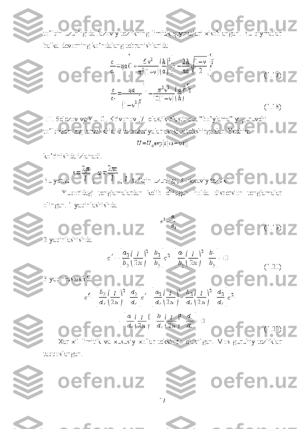 to’lqin uzunligida fazoviy tezlikning limitik qiymatlari xisoblangan. Bu qiymatlar
balka-devorning ko’ndalang tebranishlarida c
c1
=ηa	{1+	6ν2	
π2(1+ν)(
h
a)
2
[1−	2h
πa	√
1−ν
2	]}
1
2
                           (1.17)	
c
c1
=	ηa	
(1−ν2)
1
2[1−	π2ν2	
10	(1−ν)(
a
h)
2
]
1
2
                                        (1.18)
I.T. Selezov va Yu. G. Krivonov [7] elastik plastinada “bo’ylama” yuguruvchi 
to’lqinlarning tarqalishini 3 ta nazariyalar asosida tekshirganlar. Yechim	
U=U0exp	[i(sx−wt	)]
ko’rinishda izlanadi.
Bu yerda 	
s=	2π
l ; 	
ω=	2πc
l ; 	l - to’lqin uzunligi; 	c -fazaviy tezlik.
Yuqoridagi   tenglamalardan   kelib   chiqgan   holda   dispersion   tenglamalar
olingan. 1-yaqinlashishda    	
c2=	a1
a2
                                                (1.19)
2-yaqinlashishda	
c4−	[
a2
b3(	
l
2π	)
2
+	
b2
b3]c2+[
a1
b3(	
l
2π)
2
+	
b1
b3]=	0
                   (1.20)
3-yaqinlashishda 	
c6−	[
b3
d4(	
l
2π	)
2
+	
d3
d4]c4+[
a2
d4(	
l
2π	)
4
+	
b2
d4(	
l
2π)
2
+	
d2
d4]c2−	
−[
a1
d4(	
l
2π)
4
+	
b1
d4(	
l
2π)
2
+	
d1
d4]=	0
                                (1.21)
Xar   xil   limitik   va   xususiy   xollar   tekshirib   chiqilgan.   Mos   guruhiy   tezliklar
taqqoslangan.
17 