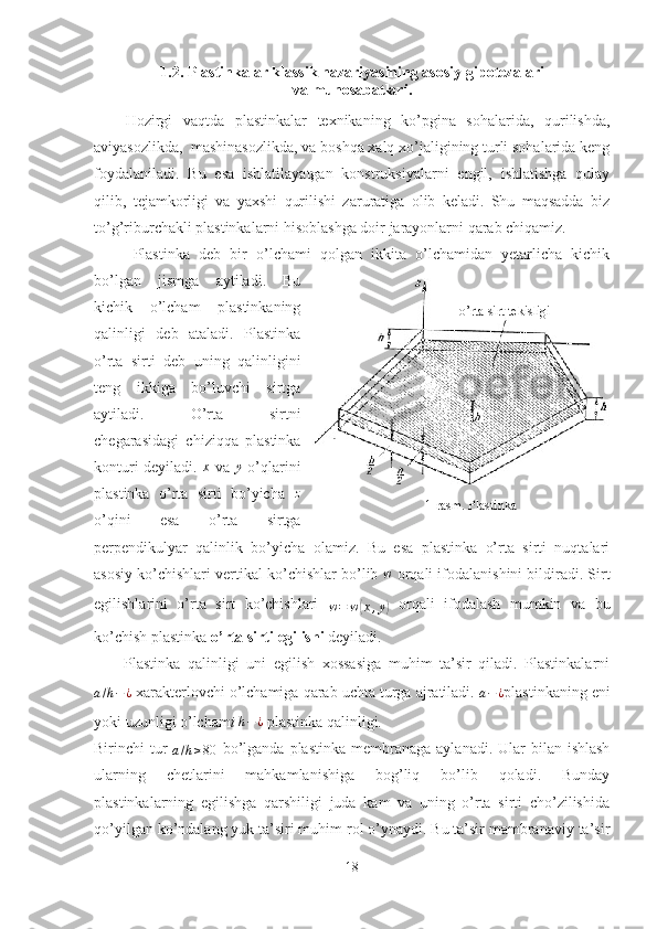 1.2. Plastinkalar klassik nazariyasining asosiy  gipotezalari
va munosabatlari. 
Hozirgi   vaqtda   plastinkalar   texnikaning   ko’pgina   sohalarida,   qurilishda,
aviyasozlikda,  mashinasozlikda, va boshqa xalq xo’jaligining turli sohalarida keng
foydalaniladi.   Bu   esa   ishlatilayatgan   konstruksiyalarni   engil,   ishlatishga   qulay
qilib,   tejamkorligi   va   yaxshi   qurilishi   zaruratiga   olib   keladi.   Shu   maqsadda   biz
to’g’riburchakli plastinkalarni hisoblashga doir jarayonlarni qarab chiqamiz.
Plastinka   deb   bir   o’lchami   qolgan   ikkita   o’lchamidan   yetarlicha   kichik
bo’lgan   jismga   aytiladi.   Bu
kichik   o’lcham   plastinkaning
qalinligi   deb   ataladi.   Plastinka
o’rta   sirti   deb   uning   qalinligini
teng   ikkiga   bo’luvchi   sirtga
aytiladi.   O’rta   sirtni
chegarasidagi   chiziqqa   plastinka
konturi deyiladi.   x
  va  y   o’qlarini
plastinka   o’rta   sirti   bo’yicha  	
z
o’qini   esa   o’rta   sirtga
perpendikulyar   qalinlik   bo’yicha   olamiz.   Bu   esa   plastinka   o’rta   sirti   nuqtalari
asosiy ko’chishlari vertikal ko’chishlar bo’lib  w
 orqali ifodalanishini bildiradi. Sirt
egilishlarini   o’rta   sirt   ko’chishlari  
w = w	
( x , y	)
  orqali   ifodalash   mumkin   va   bu
ko’chish plastinka  o’rta sirti egilishi  deyiladi.
Plastinka   qalinligi   uni   egilish   xossasiga   muhim   ta’sir   qiladi.   Plastinkalarni	
a/h−¿
  xarakterlovchi o’lchamiga qarab uchta turga ajratiladi. 
a − ¿ plastinkaning eni
yoki uzunligi o’lcham i 	
h−¿  plastinka  qalinligi.
Birinchi  tur  	
a/h≥80
  bo’lganda  plastinka  membranaga  aylanadi.  Ular   bilan ishlash
ularning   chetlarini   mahkamlanishiga   bog’liq   bo’lib   qoladi.   Bunday
plastinkalarning   egilishga   qarshiligi   juda   kam   va   uning   o’rta   sirti   cho’zilishida
qo’yilgan ko’ndalang yuk ta’siri muhim rol o’ynaydi. Bu ta’sir mambranaviy ta’sir
18 o’rta sirt tekisligi
1-rasm. Plastinka 