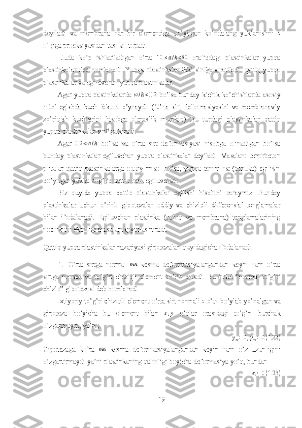 deyiladi   va   membrana   har   bir   elementiga   qo’yilgan   ko’ndalang   yuklanishni  z
o’qiga proeksiyasidan tashkil topadi.
Juda   ko’p   ishlatiladigan   o’rta  	
10	≤a/h<80   oraliqdagi   plastinkalar   yupqa
plastinkalar deb nomlanadi. Yupqa plastinkalar ikki sinfga ajratiladi: qattiq yupqa
plastinkalar va egiluvchan yupqa plastinkalar.
Agar yupqa pastinkalarda   w / h ≤ 0.2
  bo’lsa bunday kichik ko’chishlarda asosiy
rolni   egishda   kuch   faktori   o’ynaydi.   (O’rta   sirt   deformasiyasini   va   membranaviy
zo’riqish   kuchlarini   hisobga   olmaslik   mumkin)   Bu   turdagi   plastinkalar   qattiq
yupqa plastinkalar sinfiga kiradi.
Agar   0.2 < w / h
  bo’lsa   va   o’rta   sirt   deformasiyasi   hisobga   olinadigan   bo’lsa
bunday   plastinkalar   egiluvchan   yupqa   plastinkalar   deyiladi.   Masalan:   temirbeton
plitalar   qattiq   plastinkalarga   oddiy   misol   bo’sa,   yupqa   temir   list   (tunuka)   egilishi
qo’yilgan yukka bog’liq qattiq ham egiluvchan.
Biz   quyida   yupqa   qattiq   plastinkalar   egilishi   hisobini   qaraymiz.   Bunday
plastinkalar   uchun   o’rinli   gipotezalar   oddiy   va   chiziqli   differensial   tenglamalar
bilan   ifodalanadi.   Egiluvchan   plastinka   (qobiq   va   membrana)   tenglamalarining
nochiziqli ekanligi masalani qiyinlashtiradi.
Qattiq yupqa plastinkalar nazariyasi gipotezalari quyidagicha ifodalanadi:
1. O’rta   sirtga   normal  	
mn   kesma   deformatsiyalangandan   keyin   ham   o’rta
sirtga   normal   va   to’g’ri   chiziqli   element   bo’lib   qoladi.   Bu   holat   “normal   to’g’ri
chiziq” gipotezasi deb nomlanadi.
Ixtiyoriy to’g’ri chiziqli element o’rta sirt normali  z
 o’qi bo’ylab yo’nalgan va
gipoteza   bo’yicha   bu   element   bilan  	
x,y   o’qlar   orasidagi   to’g’ri   burchak
o’zgarmaydi, ya’ni;	
γxz=0,γyz=0(1.22	)
Gipotezaga   ko’ra   mn
  kesma   deformatsiyalangandan   keyin   ham   o’z   uzunligini
o’zgartirmaydi ya’ni plastinkaning qalinligi boyicha deformasiya yo’q, bundan	
εz=0(1.23	)
19 