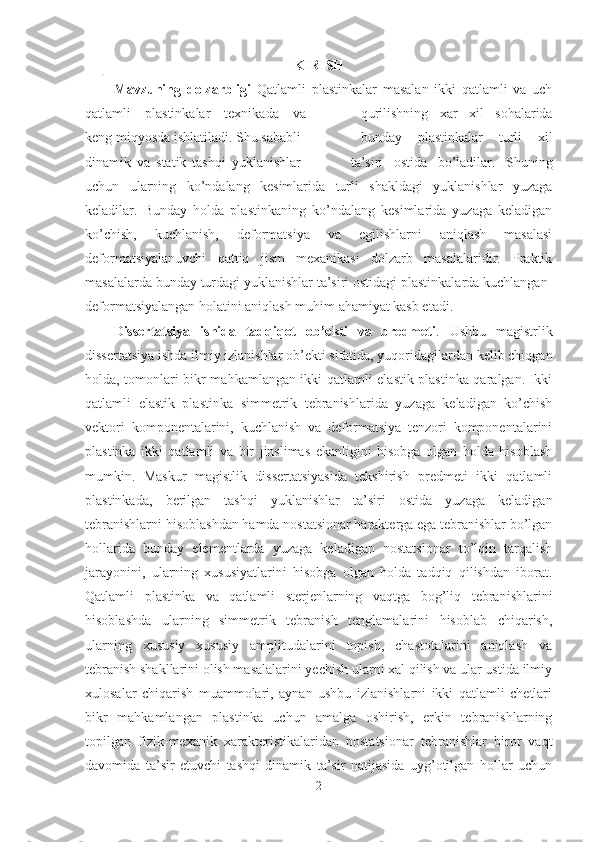 KIRISH
Mavzuning   dolzarbligi   Qatlamli   plastinkalar   masalan   ikki   qatlamli   va   uch
qatlamli   plastinkalar   texnikada   va qurilishning   xar   xil   sohalarida
keng miqyosda ishlatiladi. Shu sababli bunday   plastinkalar   turli   xil
dinamik   va   statik   tashqi   yuklanishlar ta’siri   ostida   bo’ladilar.   Shuning
uchun   ularning   ko’ndalang   kesimlarida   turli   shakldagi   yuklanishlar   yuzaga
keladilar.   Bunday   holda   plastinkaning   ko’ndalang   kesimlarida   yuzaga   keladigan
ko’chish,   kuchlanish,   deformatsiya   va   egilishlarni   aniqlash   masalasi
deformatsiyalanuvchi   qattiq   jism   mexanikasi   dolzarb   masalalaridir.   Praktik
masalalarda bunday turdagi yuklanishlar ta’siri ostidagi plastinkalarda kuchlangan-
deformatsiyalangan holatini aniqlash muhim ahamiyat kasb etadi.
Dissertatsiya   ishida   tadqiqot   ob’ekti   va   predmeti .   Ushbu   magistrlik
dissertatsiya ishda ilmiy izlanishlar ob’ekti sifatida, yuqoridagilardan kelib chiqgan
holda, tomonlari bikr mahkamlangan ikki qatlamli elastik plastinka qaralgan. Ikki
qatlamli   elastik   plastinka   simmetrik   tebranishlarida   yuzaga   keladigan   ko’chish
vektori   komponentalarini,   kuchlanish   va   deformatsiya   tenzori   komponentalarini
plastinka   ikki   qatlamli   va   bir   jinslimas   ekanligini   hisobga   olgan   holda   hisoblash
mumkin.   Maskur   magistlik   dissertatsiyasida   tekshirish   predmeti   ikki   qatlamli
plastinkada,   berilgan   tashqi   yuklanishlar   ta’siri   ostida   yuzaga   keladigan
tebranishlarni hisoblashdan hamda nostatsionar harakterga ega tebranishlar bo’lgan
hollarida   bunday   elementlarda   yuzaga   keladigan   nostatsionar   to’lqin   tarqalish
jarayonini,   ularning   xususiyatlarini   hisobga   olgan   holda   tadqiq   qilishdan   iborat.
Qatlamli   plastinka   va   qatlamli   sterjenlarning   vaqtga   bog’liq   tebranishlarini
hisoblashda   ularning   simmetrik   tebranish   tenglamalarini   hisoblab   chiqarish,
ularning   xususiy   xususiy   amplitudalarini   topish,   chastotalarini   aniqlash   va
tebranish shakllarini olish masalalarini yechish ularni xal qilish va ular ustida ilmiy
xulosalar   chiqarish   muammolari,   aynan   ushbu   izlanishlarni   ikki   qatlamli   chetlari
bikr   mahkamlangan   plastinka   uchun   amalga   oshirish,   erkin   tebranishlarning
topilgan   fizik-mexanik   xarakteristikalaridan   nostatsionar   tebranishlar   biror   vaqt
davomida   ta’sir   etuvchi   tashqi   dinamik   ta’sir   natijasida   uyg’otilgan   hollar   uchun
2 