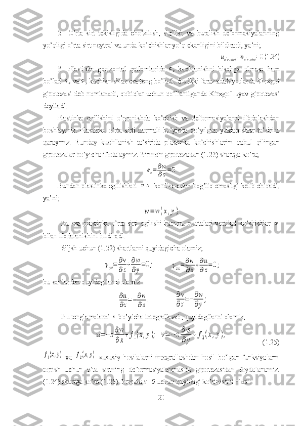 2. O’rta   sirt   tekisligida   cho’zilish,   siqilish   va   buralish   deformasiyalarining
yo’qligi o’rta sirt neytral va unda ko’chishlar yo’q ekanligini bildiradi, ya’ni;
u
o '
r . sirt = υ
o '
r . sirt = 0 ( 1.24 )
3. Plastinka   gorizontal   qatlamlarida   σ
z   kuchlanishni   hisobga   olmasa   ham
bo’ladi σx  va 	σy  kuchlanishlar esa teng bo’ladi. Bu ikki faraz adabiyotlarda Kirxgof
gipotezasi deb nomlanadi, qobiqlar uchun qo’llanilganda Kirxgof-Lyav gipotezasi
deyiladi.
Plastinka   egilishini   o’rganishda   ko’chish   va   deformasiyalarni   ifodalashdan
boshlaymiz.   Plastinka   o’rta   sirti   normali   bo’yicha   qo’yilgan   yuklanishlar   ta’sirini
qaraymiz.   Bunday   kuchllanish   ta’sirida   plastinka   ko’chishlarini   qabul   qilingan
gipotezalar bo’yicha ifodalaymiz. Birinchi gipotezadan ( 1. 23) shartga ko’ra;	
εz=	∂w
∂z=	0
Bundan plastinka egilishlari 	
w	z  kordinatadan bog’liq emasligi kelib chiqadi,
ya’ni;
w=	w(x,y)
Bu  esa  plastinka   o’rta  sirti   egilishi  hamma  nuqtalari   vertikal   ko’shishlar  	
w
bilan ifodalanishini bildiradi.
Siljsh uchun ( 1. 22) shartlarni quyidagicha olamiz;	
γyz=	∂v
∂z
+∂w
∂y
=0;
        	γzx=	∂w
∂x+∂u
∂z=	0;
bu sartlardan quyidagilarni olamiz:	
∂u
∂z=−	∂w
∂x.
            	
∂v
∂z
=−	∂w
∂y
;
Bu tenglamalarni 	
z  bo’yicha integrallasab, quyidagilarni olamiz,	
u=−	z∂w
∂x
+	f1(x,y);
 	v=	−	z∂w
∂	y
+	f2(x,y);                    ( 1. 25)	
f1(x,y)
  va  	f2(x,y)   xususiy   hosilalarni   integrallashdan   hosil   bo’lgan   funksiyalarni
topish   uchun   o’ta   sirtning   deformasiyalanmaslik   gipotezasidan   foydalanamiz.
( 1. 24) shartga ko’ra ( 1. 25) formula  z=0  uchun quyidagi ko’rinishni oladi:
20 