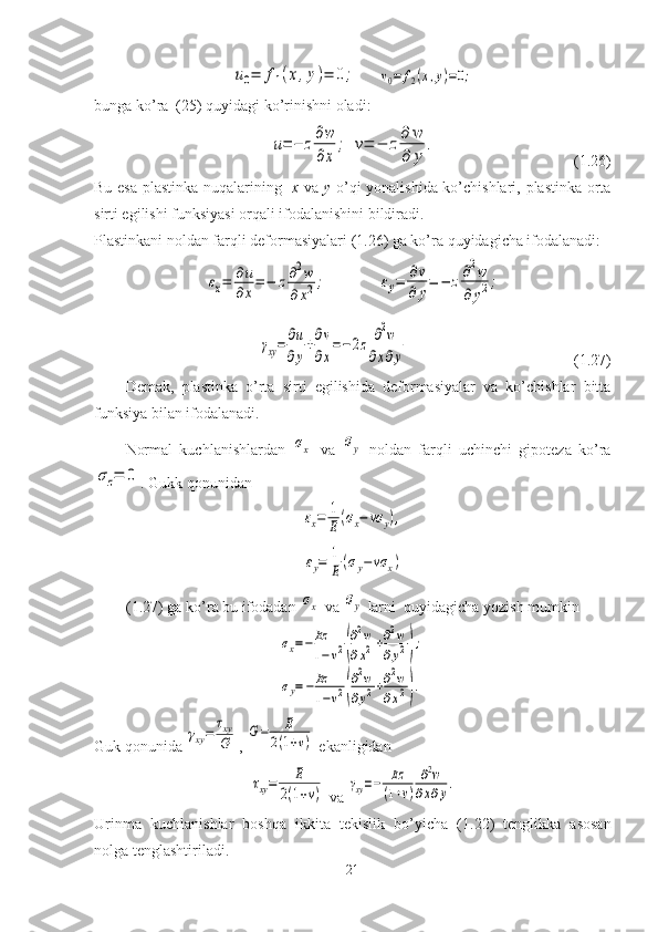 u0=	f1(x,y)=	0;   	v0=	f2(x,y)=0;
bunga ko’ra  (25)   quyidagi ko’rinishni oladi:	
u=−	z∂w
∂x	
;
 	v=	−	z∂	w
∂	y	
.                                  (1.26)
Bu esa plastinka nuqalarining    x   va   y   o’qi yonalishida ko’chishlari, plastinka orta
sirti egilishi funksiyasi orqali ifodalanishini bildiradi.
Plastinkani noldan farqli deformasiyalari (1.26) ga ko’ra quyidagicha ifodalanadi:	
εx=	∂u
∂x
=−	z∂2w	
∂x2;
             	εy=	∂v	
∂	y
=	−	z∂2w	
∂	y2;
   	
γxy=	∂u
∂y
+∂v
∂x
=−2z	∂2w	
∂x∂y                                            ( 1. 27)
Demak,   plastinka   o’rta   sirti   egilishida   deformasiyalar   va   ko’chishlar   bitta
funksiya bilan ifodalanadi.
Normal   kuchlanishlardan  	
σx   va  	σy   noldan   farqli   uchinchi   gipoteza   ko’ra	
σz=	0
. Gukk qonunidan	
εx=	1
E(σx−	νσ	y),	
εy=	1
E	(σy−	νσ	x)
( 1. 27) ga ko’ra bu ifodadan 	
σx  va 	σy  larni  quyidagicha yozish mumkin	
σx=−Ez
1−ν2(
∂2w	
∂x2+∂2w	
∂y2);	
σy=−Ez
1−ν2(
∂2w	
∂y2+∂2w	
∂x2).
Guk qonunida 	
γxy=	
τxy
G , 	
G=	E	
2(1+ν)  ekanligidan	
τxy=	E	
2(1+ν)
 va 	γxy=−	Ez
(1+ν)	
∂2w	
∂x∂y.
Urinma   kuchlanishlar   boshqa   ikkita   tekislik   bo’yicha   ( 1. 22)   tenglikka   asosan
nolga tenglashtiriladi.
21 