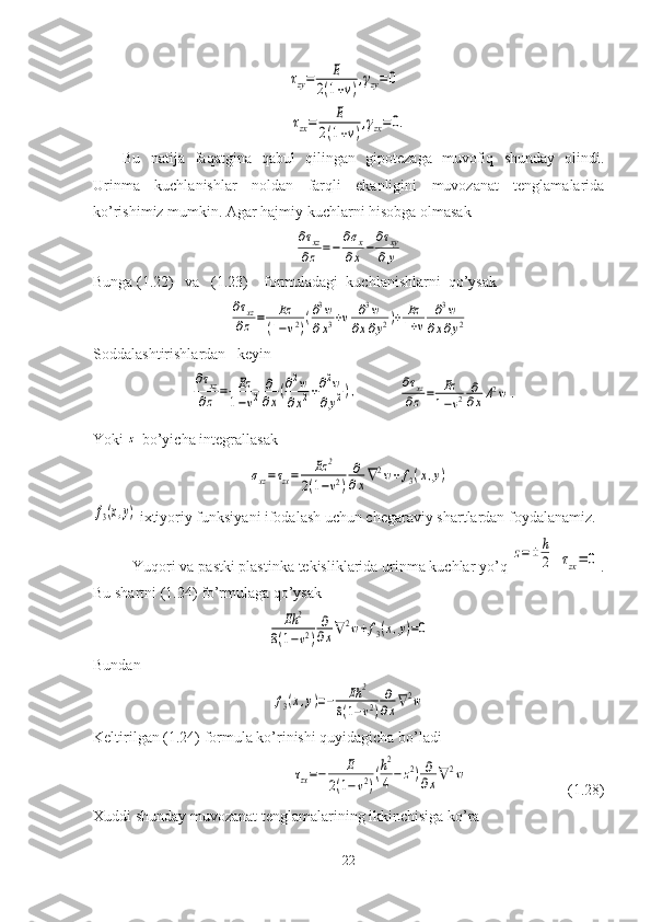 τzy=	E	
2(1+ν)
,γzy=	0	
τzx=	E	
2(1+ν)
,γzx=	0.Bu   natija   faqatgina   qabul   qilingan   gipotezaga   muvofiq   shunday   olindi.
Urinma   kuchlanishlar   noldan   farqli   ekanligini   muvozanat   tenglamalarida
ko’rishimiz mumkin. Agar hajmiy kuchlarni hisobga olmasak	
∂τxz
∂z=−	
∂σx	
∂x−
∂τxy	
∂y
Bunga ( 1. 22)   va   ( 1. 23)    formuladagi  kuchlanishlarni  qo’ysak	
∂τxz
∂z=	Ez	
(1−ν2)
(∂3w	
∂x3+ν	∂3w	
∂x∂y2)+	Ez
1+ν	
∂3w	
∂x∂y2
Soddalashtirishlardan   keyin	
∂τxz	
∂z	=	Ez
1−ν2	
∂
∂x(∂2w	
∂x2+∂2w	
∂y2),
           	∂τxz
∂z=	Ez
1−ν2	∂
∂xΔ2w	.
Yoki 	
z  bo’yicha integrallasak	
σxz=τzx=	Ez	2	
2(1−ν2)	
∂
∂x∇2w+f3(x,y)	
f3(x,y)
 ixtiyoriy funksiyani ifodalash uchun chegaraviy shartlardan foydalanamiz.
Yuqori va pastki plastinka tekisliklarida urinma kuchlar yo’q 	
z=±	h
2  	τzx=	0 .
Bu shartni ( 1. 24) fo’rmulaga qo’ysak	
Eh	2	
8(1−ν2)
∂
∂x∇	2w+f3(x,y)=0
Bundan	
f3(x,y)=−	Eh	2	
8(1−ν2)
∂
∂x∇2w
Keltirilgan (1.24) formula ko’rinishi quyidagicha bo’ladi	
τzx=−	E	
2(1−ν2)
(h2
4−	z2)∂
∂x∇2w
                          (1.28)
Xuddi shunday muvozanat tenglamalarining ikkinchisiga ko’ra 
22 