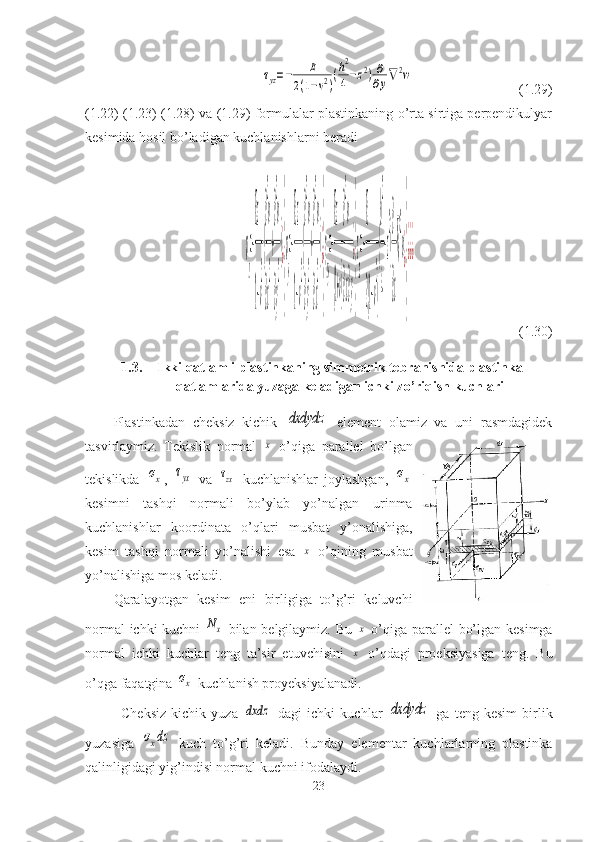 τyz=−	E	
2(1−ν2)
(h2
4−z2)∂
∂y∇2w                                (1.29)
(1.22) (1.23) (1.28) va (1.29) formulalar plastinkaning o’rta sirtiga perpendikulyar
kesimida hosil bo’ladigan kuchlanishlarni beradi	
σ
x
=−
Ez
1−ν
2
(
∂
2
w
∂x
2
+
∂
2
w
∂y
2
)¿
}
σ
y
=−
Ez
1−ν
2
(
∂
2
w
∂y
2
+
∂
2
w
∂x
2
)¿
}
γ
xy
=−
Ez
(1+ν)
∂
2
w
∂x∂y
¿
}
τ
zx
=−
E
2(1−ν
2
)
(
h
2
4
−z
2
)
∂
∂x
∇
2
w¿
}
¿¿¿
                              (1.30)
1.3. Ikki qatlamli plastinkaning simmetrik tebranishida plastinka
qatlamlarida yuzaga keladigan ichki zo’riqish kuchlari
Plastinkadan   cheksiz   kichik  	
dxdydz   element   olamiz   va   uni   rasmdagidek
tasvirlaymiz.   Tekislik   normal  	
x   o’qiga   parallel   bo’lgan
tekislikda  	
σx ,  	τyx   va  	τzx   kuchlanishlar   joylashgan,  	σx
kesimni   tashqi   normali   bo’ylab   yo’nalgan   urinma
kuchlanishlar   koordinata   o’qlari   musbat   y’onalishiga,
kesim   tashqi   normali   yo’nalishi   esa  	
x   o’qining   musbat
yo’nalishiga mos keladi.
Qaralayotgan   kesim   eni   birligiga   to’g’ri   keluvchi
normal ichki kuchni  	
Nx   bilan belgilaymiz. Bu  	x   o’qiga parallel bo’lgan kesimga
normal   ichki   kuchlar   teng   ta’sir   etuvchisini  
x   o’qdagi   proeksiyasiga   teng.   Bu
o’qga faqatgina 	
σx  kuchlanish proyeksiyalanadi.
Cheksiz   kichik   yuza  	
dxdz   dagi   ichki   kuchlar  	dxdydz   ga   teng   kesim   birlik
yuzasiga  	
σxdz   kuch   to’g’ri   keladi.   Bunday   elementar   kuchlarlarning   plastinka
qalinligidagi yig’indisi normal kuchni ifodalaydi.
23 