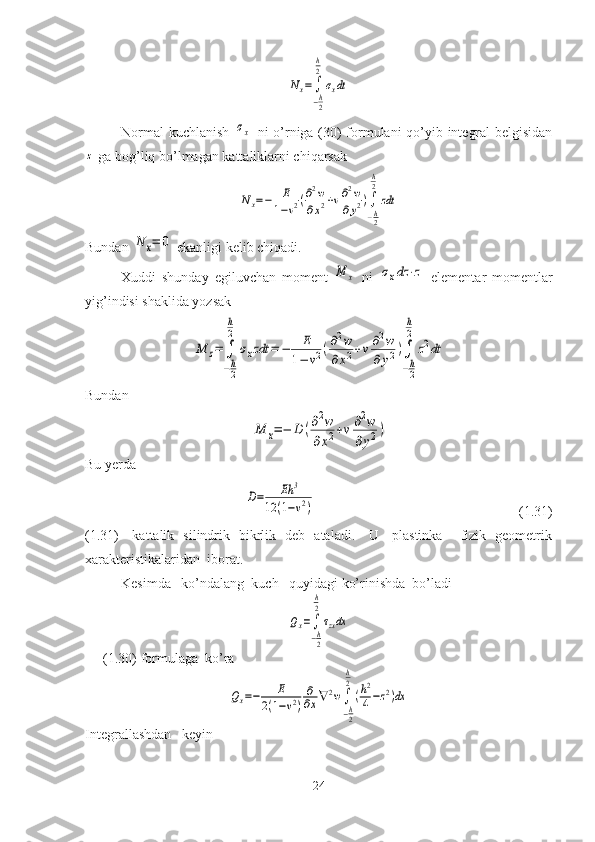 Nx=	∫
−h2
h
2
σxdtNormal kuchlanish  	
σx   ni o’rniga (30) formulani qo’yib integral belgisidan	
z
 ga bog’liq bo’lmagan kattaliklarni chiqarsak	
Nx=−	E
1−ν2(∂2w	
∂x2+ν∂2w	
∂y2)∫
−h2
h
2	
zdt
Bundan 	
N	x=	0  ekanligi kelib chiqadi.
Xuddi   shunday   egiluvchan   moment  	
M	x   ni  	σxdz	⋅z   elementar   momentlar
yig’indisi shaklida yozsak  	
M	z=	∫
−h
2
h
2	
σxzdt	=	−	E	
1−	ν2(∂2w	
∂x2+ν∂2w	
∂	y2)∫
−h
2
h
2	
z2dt
Bundan  	
M	x=−	D	(∂2w	
∂x2+ν∂2w	
∂y2)
Bu yerda 	
D=	Eh	3	
12	(1−ν2)
                                                          (1.31)
(1.31)     kattalik   silindrik   bikrlik   deb   ataladi.     U     plastinka       fizik   geometrik
xarakteristikalaridan  iborat.
Kesimda   ko’ndalang  kuch   quyidagi ko’rinishda  bo’ladi	
Qx=∫
−h2
h
2
τzxdx
(1.30)   formulaga  ko’ra	
Qx=−	E	
2(1−ν2)
∂
∂x∇	2w∫
−h2
h
2
(h2
4−z2)dx
Integrallashdan   keyin
24 