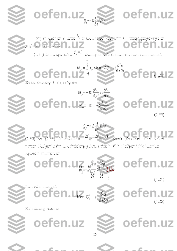 Qx=−D∂
∂x
∇2wSiljish kuchlari sifatida  	
Sx   olsak u ichki kuchlarni  	z   o’qdagi pro y eksiyalari
yig’indisi hisoblanadi.
(1.30) formulaga ko’ra 	
Sx=	0  ekanligini ko’rish mumkin.  Burovchi moment	
M	yx=	∫
=h
2
h
2	
τyxzdz	=−D(1−ν)	∂2w	
∂x∂y
                           (1.32)
Xuddi shunday 	
y  o’q bo’yicha	
M	y=−D(∂2w	
∂y2+ν∂2w	
∂x2)	
M	xy=−D(1−ν)∂2w	
∂x∂y
                                           (1.33)	
Qy=−D	∂
∂y
∇2w
(1.32)   va   (1.33)   fo’rmulalarda  	
M	xy=	M	yx=	H   desak   plastinka   o’rta   sirtiga
perpendikulyar kesimda ko’ndalang yuk ta’sirida hosil bo’ladigan ichki kuchlar:
Eguvchi  momentlar	
Mx=−D(
∂
2
w
∂x
2+ν
∂
2
w
∂y
2)¿
}
¿¿¿
                                      (1.34)
Burovchi  moment	
H	=−	D(1−ν)	∂2w	
∂x∂y
                                           (1.35) 
Ko’ndalang  kuchlar
25 