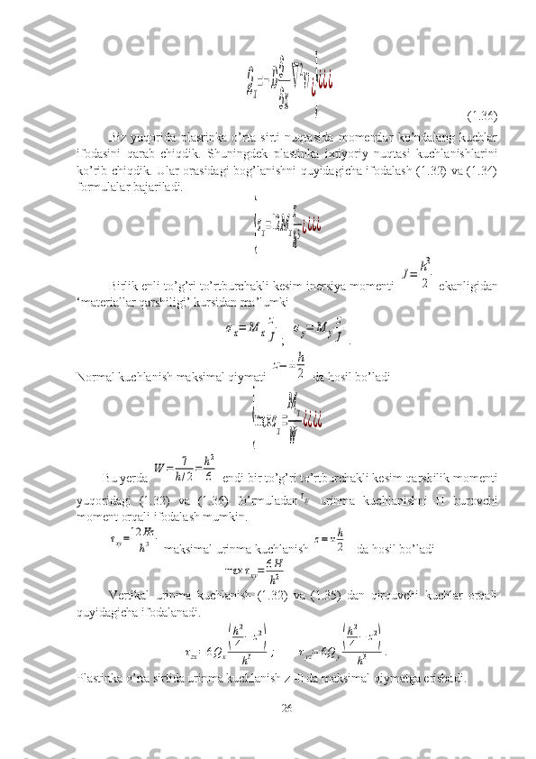 Q
x
=−D
∂
∂x
∇
2
w¿}
¿¿¿                                          (1.36)
Biz   yuqorida   plasrinka   o’rta   sirti   nuqtasida   momentlar   ko’ndalang   kuchlar
ifodasini   qarab   chiqdik.   Shuningdek   plastinka   ixtiyoriy   nuqtasi   kuchlanishlarini
ko’rib chiqdik. Ular orasidagi bog’lanishni quyidagicha ifodalash (1.32) va (1.34)
formulalar bajariladi.	
{
σx=12	Mx
z
h
3¿¿¿¿
Birlik enli to’g’ri to’rtburchakli kesim inersiya momenti 	
J=	h3
2  ekanligidan
‘materiallar qarshiligi’ kursidan ma’lumki	
σx=	M	x
z
J
;   	
σy=	M	y
z
J .
Normal kuchlanish maksimal qiymati 	
z=	±	h
2  da hosil bo’ladi	
{max	σx=
M	x	
W	
¿¿¿¿
Bu yerda 	
W	=	7
h/2=	h2
6  endi bir to’g’ri to’rtburchakli kesim qarshilik momenti
yuqoridagi   (1.32)   va   (1.36)   fo’rmuladan	
τxy   urinma   kuchlanishni   H   burovchi
moment orqali ifodalash mumkin.	
τxy=12	Hz
h3
 maksimal urinma kuchlanish 	z=±	h
2 da hosil bo’ladi	
max	τxy=	6H
h2
Vertikal   urinma   kuchlanish   (1.32)   va   (1.35)   dan   qirquvchi   kuchlar   orqali
quyidagicha ifodalanadi.	
τzx=6Qx
(
h2
4−	z2)	
h3	;
      	τyz=	6Q	y
(
h2
4−	z2)	
h3	.
Plastinka o’rta sirtida urinma kuchlanish z=0 da maksimal qiymatga erishadi.
26 