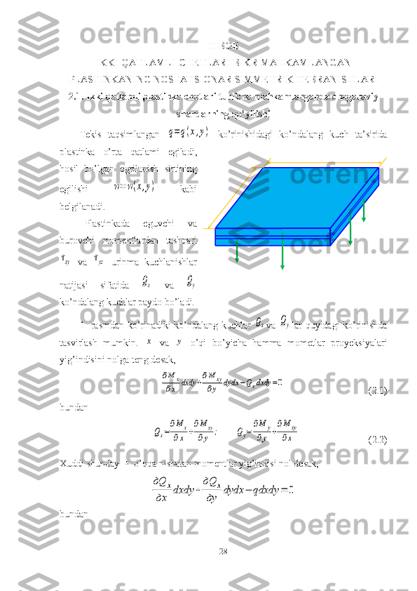 II-BOB
IKKI  QATLAMLI  CHETLARI BIKR MAHKAMLANGAN
PLASTINKANING  NOSTATSIONAR SIMMETRIK  TEBRANISHLARI
2.1.  Ikki qatlamli plastinka chetlari turlicha mahkamlanganda chegaraviy
shartlarning qo’yilishi
Tekis   taqsimlangan  q=	q(x,y)   ko’rinishidagi   ko’ndalang   kuch   ta’sirida
plastinka   o’rta   qatlami   egiladi,
hosil   bo’lgan   egrilanish   sirtining
egilishi  	
w=	w(x,y)   kabi
belgilanadi. 
Plastinkada   eguvchi   va
burovchi   momentlardan   tashqari	
τxy
  va  	τyz   urinma   kuchlanishlar
natijasi   sifatida  	
Qx   va  	Qy
ko’ndalang kuchlar paydo bo’ladi.
1- rasmdan ko’rinadiki ko’ndalang kuchlar  	
Qx va  	Qy lar quyidagi ko’rinishda
tasvirlash   mumkin.  	
x   va  	y   o’qi   bo’yicha   hamma   mometlar   proyeksiyalari
yig’indisini nolga teng desak,	
∂M	x	
∂x	dxdy	+
∂M	xy	
∂y	dydx	−Qxdxdy	=0
                                  (2.1)
bundan	
Qx=
∂M	x	
∂x	+
∂M	xy	
∂y	;
      	Qy=	
∂M	y	
∂y	+
∂M	xy	
∂x                             (2.2)
Xuddi shunday  	
z o’qqa nisbatan momentlar yig’indisi nol desak,	
дQ	x	
дx	
dxdy	+	
дQ	x	
дy	
dydx	−	qdxdy	=	0
bundan
28 