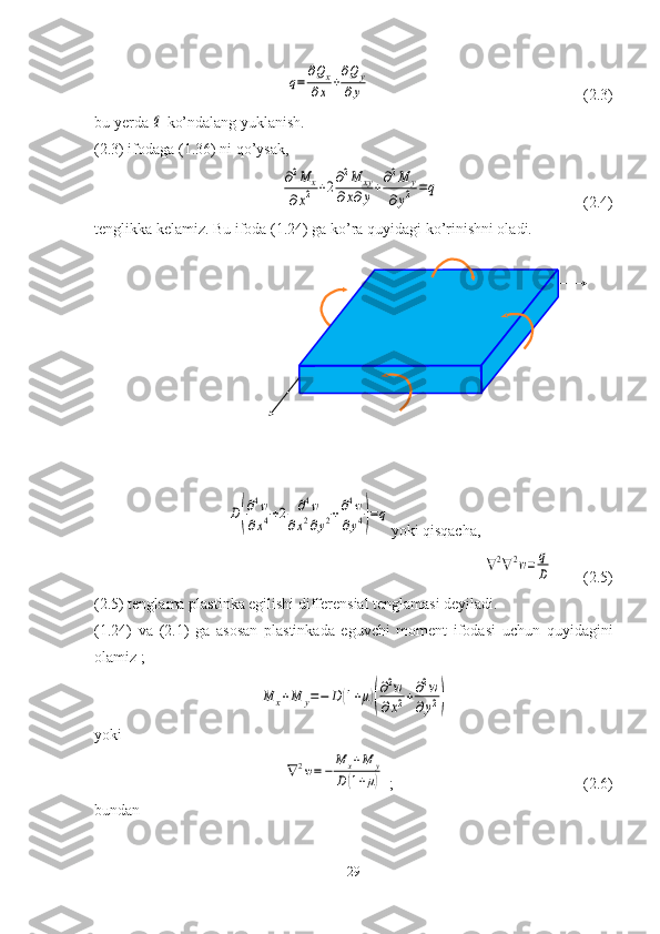                            q=	
∂Qx	
∂x	+
∂Qy	
∂y                                                        ( 2.3 )
bu yerda 	
q  ko’ndalang yuklanish.
( 2.3 ) ifodaga (1.36) ni qo’ysak, 	
∂2M	x	
∂x2	+2∂2M	xy	
∂x∂y+∂2M	y	
∂y2	=q
                                     (2.4)
tenglikka kelamiz. Bu ifoda (1.24) ga ko’ra quyidagi ko’rinishni oladi.	
D(
∂4w	
∂x4+2	∂4w	
∂x2∂y2+∂4w	
∂y4)=q
yoki qisqacha,	
∇2∇2w=	q
D
        ( 2.5 )
( 2.5 ) tenglama plastinka egilishi differensial tenglamasi deyiladi.
(1.24)   va   ( 2.1 )   ga   asosan   plastinkada   eguvchi   moment   ifodasi   uchun   quyidagini
olamiz   ; 	
M	x+M	y=−	D	(1+μ)(
∂2w	
∂x2+∂2w	
∂y2)
yoki	
∇2w=−	M	x+M	y	
D(1+μ)
  ;                                                 ( 2.6 )
bundan 
29 