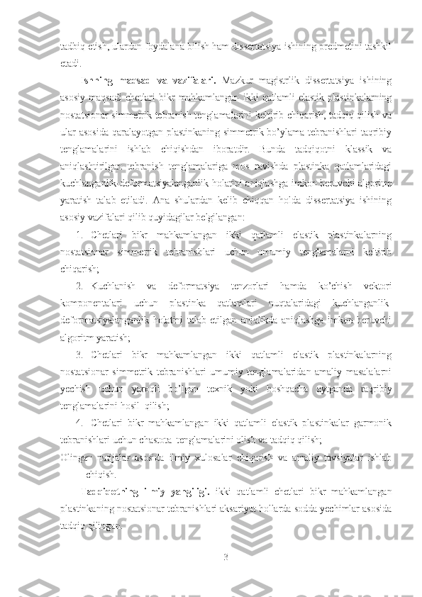 tadbiq etish, ulardan foydalana bilish ham dissertatsiya ishining predmetini tashkil
etadi.
Ishning   maqsad   va   vazifalari.   Mazkur   magistrlik   dissertatsiya   ishining
asosiy   maqsadi   chetlari   bikr   mahkamlangan   ikki   qatlamli   elastik   plastinkalarning
nostatsionar simmetrik tebranish tenglamalarini keltirib chiqarish, tadqiq qilish va
ular  asosida  qaralayotgan plastinkaning simmetrik bo’ylama tebranishlari taqribiy
tenglamalarini   ishlab   chiqishdan   iboratdir.   Bunda   tadqiqotni   klassik   va
aniqlashtirilgan   tebranish   tenglamalariga   mos   ravishda   plastinka   qatlamlaridagi
kuchlanganlik-deformatsiyalanganlik holatini aniqlashga imkon beruvchi algoritm
yaratish   talab   etiladi.   Ana   shulardan   kelib   chiqqan   holda   dissertatsiya   ishining
asosiy vazifalari qilib quyidagilar belgilangan: 
1. Chetlari   bikr   mahkamlangan   ikki   qatlamli   elastik   plastinkalarning
nostatsionar   simmetrik   tebranishlari   uchun   umumiy   tenglamalarni   keltirib
chiqarish;
2. Kuchlanish   va   deformatsiya   tenzorlari   hamda   ko’chish   vektori
komponentalari   uchun   plastinka   qatlamlari   nuqtalaridagi   kuchlanganlik-
deformatsiyalanganlik   holatini   talab   etilgan   aniqlikda   aniqlashga   imkon   beruvchi
algoritm yaratish;
3. Chetlari   bikr   mahkamlangan   ikki   qatlamli   elastik   plastinkalarning
nostatsionar   simmetrik   tebranishlari   umumiy   tenglamalaridan   amaliy   masalalarni
yechish   uchun   yaroqli   bo’lgan   texnik   yoki   boshqacha   aytganda   taqribiy
tenglamalarini hosil  qilish;
4. Chetlari   bikr   mahkamlangan   ikki   qatlamli   elastik   plastinkalar   garmonik
tebranishlari uchun chastota  tenglamalarini olish va tadqiq qilish;
Olingan   natijalar   asosida   ilmiy   xulosalar   chiqarish   va   amaliy   tavsiyalar   ishlab
chiqish.
Tadqiqotning   ilmiy   yangiligi.   ikki   qatlamli   chetlari   bikr   mahkamlangan
plastinkaning nostatsionar tebranishlari aksariyat hollarda sodda yechimlar asosida
tadqiq qilingan. 
3 