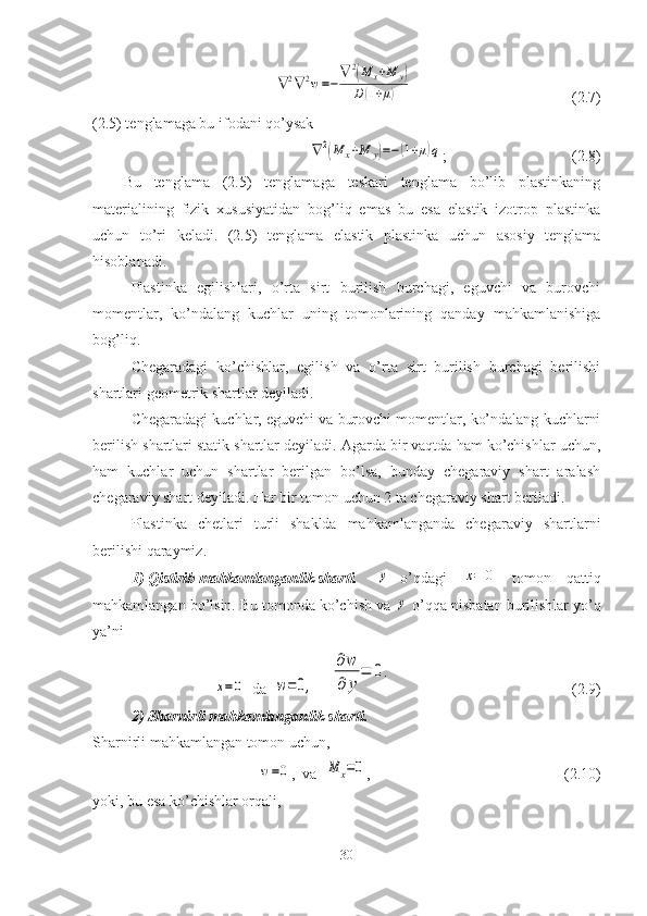 ∇2∇	2w=−	
∇	2(M	x+M	y)	
D(1+μ)                                          ( 2.7 )
(2.5) tenglamaga bu ifodani qo’ysak 	
∇	2(M	x+M	y)=−(1+μ)q
;                                 (2.8)
Bu   tenglama   (2.5)   tenglamaga   teskari   tenglama   bo’lib   plastinkaning
materialining   fizik   xususiyatidan   bog’liq   emas   bu   esa   elastik   izotrop   plastinka
uchun   to’ri   keladi.   (2.5)   tenglama   elastik   plastinka   uchun   asosiy   tenglama
hisoblanadi.
Plastinka   egilishlari,   o’rta   sirt   burilish   burchagi,   eguvchi   va   burovchi
momentlar,   ko’ndalang   kuchlar   uning   tomonlarining   qanday   mahkamlanishiga
bog’liq.
Chegaradagi   ko’chishlar,   egilish   va   o’rta   sirt   burilish   burchagi   berilishi
shartlari geometrik shartlar deyiladi.
Chegaradagi kuchlar, eguvchi va burovchi momentlar, ko’ndalang kuchlarni
berilish shartlari statik shartlar deyiladi. Agarda bir vaqtda ham ko’chishlar uchun,
ham   kuchlar   uchun   shartlar   berilgan   bo’lsa,   bunday   chegaraviy   shart   aralash
chegaraviy shart deyiladi. Har bir tomon uchun 2 ta chegaraviy shart beriladi.
Plastinka   chetlari   turli   shaklda   mahkamlanganda   chegaraviy   shartlarni
berilishi qaraymiz.
1)   Qistirib mahkamlanganlik sharti.      	
y o’qdagi  	x=	0   tomon   qattiq
mahkamlangan bo’lsin. Bu tomonda ko’chish va 	
y  o’qqa nisbatan burilishlar yo’q
ya’ni 	
x=0
   da  	w=0,     	
∂w
∂	y	
=	0.                                                ( 2.9 )
2) Sharnirli mahkamlanganlik sharti.
Sharnirli mahkamlangan tomon uchun,	
w=0
,   va  	M	x=0 ,                                                    ( 2.10 )
yoki, bu esa ko’chishlar orqali, 
30 