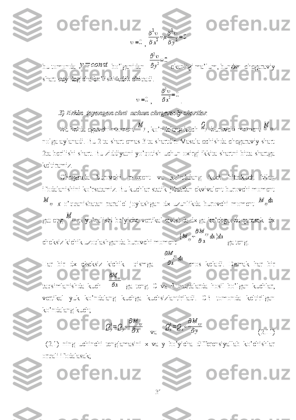 w=0,	
∂2w	
∂x2+μ∂2w	
∂y2=	0
bu tomonda 	
y=	const bo’lganidan  	
∂2w	
∂y2=0  ekanligi ma’lum, bundan  chegaraviy
shart quyidagicha bo’lishi kelib chiqadi.	
w=0
,     	
∂2w	
∂x2=0 .
3)   Erkin  tayangan chet  uchun chegaraviy shartlar .
Bu holda eguvchi moment 	
M	y , ko’ndalang kuch 	Qy  burovchi moment 	M	xy
nolga aylanadi. Bu 2 ta shart emas 3 ta shartdir. Masala echishda chegaraviy shart
2ta berilishi shart. Bu ziddiyatni yo’qotish uchun oxirgi ikkita shartni bitta shartga
keltiramiz.
Chegarada   burovchi   moment   va   ko’ndalang   kuch   bittakuch   bilan
ifodalanishini ko’rsatamiz. Bu kuchlar statik  jihatdan ekvivalent burovchi moment	
M	xy
  x   o’qqanisbatan   parallel   joylashgan   dx   uzunlikda   burovchi   moment  	M	xydx
gat eng 	
M	xy ni yo’nalishi bo’yicha vertikal ravishda dx ga ko’chganda qarasak  dx
cheksiz kichik uzoqlashganda burovchi moment 	
(M	xy+
∂M	xy	
∂x	dx	)dx  ga teng.
Har   bir   dx   cheksiz   kichik     qismga    	
∂M	xy	
∂x	dx   mos   keladi.   Demak   har   bir
taqsimlanishda   kuch    	
∂M	xy	
∂x   ga   teng.   C   va   B   nuqtalarda   hosil   bo’lgan   kuchlar,
vertikal   yuk   ko’ndalang   kuchga   kuchsizlantiriladi.   CB   tomonda   keltirilgan
ko’ndalang kuch;	
Qyk=Q	y+
∂M	xy	
∂x
   va    	Qxk=Qx+
∂M	xy	
∂y                                (2.11)
  (2.1)   ning   uchinchi   tenglamasini   x   va   y   bo’yicha   differensiyallab   ko’chishlar
orqali ifodalasak; 
31 