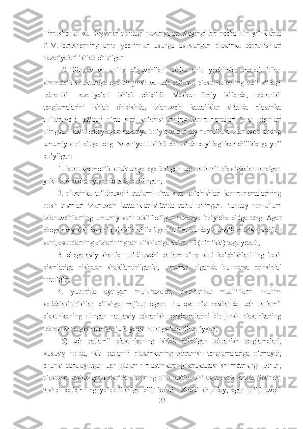 Timoshenko   va   Reyssner   tipidagi   nazariyalar.   Keyingi   bir   necha   o’n   yilliklarda
G.M.Petrashenning   aniq   yechimlar   usuliga   asoslangan   plastinka   tebranishlari
nazariyalari ishlab chiqilgan.
I.G.Filippov   va   uning   o’quvchilari   ushbu   aniq   yechimlar   metodi   bilan
simmetrik   strukturaga   ega   bir   jinsli   va   uch   qatlamli   plastinkalarning   turli   xildagi
tebranish   nazariyalari   ishlab   chiqildi.   Maskur   ilmiy   ishlarda,   tebranish
tenglamalarini   ishlab   chiqishda,   izlanuvchi   kattaliklar   sifatida   plastinka
to’ldiruvchi   qatlami   o’rta   sirti   ko’chishlarining   komponentalari   bosh   qismlari
olingan. Taklif etilayotgan nazariya bo’yicha bunday noma’lum izlanuvchilarning
umumiy soni oltiga teng. Nazariyani ishlab chiqishda quyidagi kamchiliklarga yo’l
qo’yilgan:
1. faqat simmetrik strukturaga ega bo’lgan uch qatlamli plastinkalar qaralgan
yoki boshqacha aytganda tadqiq qilingan;
2.   plastinka   to’ldiruvchi   qatlami   o’rta   sirti   ko’chishlari   komponentalarining
bosh   qismlari   izlanuvchi   kattaliklar   sifatida   qabul   qilingan.   Bunday   noma’lum
izlanuvchilarning   umumiy   soni   taklif   etilgan   nazariya   bo’yicha   oltiga   teng.   Agar
chegaraviy shartlar aniq shakllantiriladigan bo’lsa bunday noma’lum izlanuvchilar
soni, avtorlarning o’zlarining tan olishlariga ko’ra, 12 (o’n ikki) taga yetadi; 
3.   chegaraviy   shartlar   to’diruvchi   qatlam   o’rta   sirti   ko’chishlarining   bosh
qismlariga   nisbatan   shakllantirilganki,   umuman   olganda   bu   narsa   prinsipial
noto’g’ri;
4.   yuqorida   aytilgan   mulohazalar,   oxir-oqibat   mualliflarni   muhim
soddalashtirishlar   qilishga   majbur   etgan.   Bu   esa   o’z   navbatida   uch   qatlamli
plastinkaning   olingan   natijaviy   tebranish   tenglamalarini   bir   jinsli   plastinkaning
tebranish tenglamalariga juda yaqin holatga keltirib qo’ygan;
5)   uch   qatlamli   plastinkaning   ishlab   chiqilgan   tebranish   tenglamalari,
xususiy   holda,   ikki   qatlamli   plastinkaning   tebranish   tenglamalariga   o’tmaydi,
chunki   qaralayotgan   uch   qatlamli   plastinkaning   strukturasi   simmetrikligi   uchun,
plastinka   tashqi   qatlamlaridan   birining   olib   tashlanishi   avtomatik   tarzda   ikkinchi
tashqi   qatlamning   yo’qotilishiga   olib   keladi.   Xuddi   shunday,   agar   to’ldiruvchi
33 