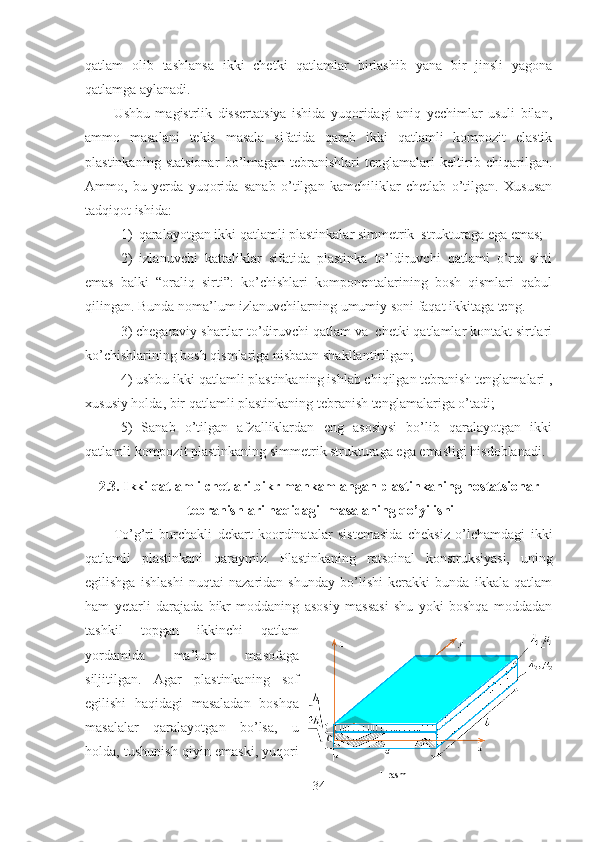 qatlam   olib   tashlansa   ikki   chetki   qatlamlar   birlashib   yana   bir   jinsli   yagona
qatlamga aylanadi. 
Ushbu   magistrlik   dissertatsiya   ishida   yuqoridagi   aniq   yechimlar   usuli   bilan,
ammo   masalani   tekis   masala   sifatida   qarab   ikki   qatlamli   kompozit   elastik
plastinkaning   statsionar   bo’lmagan   tebranishlari   tenglamalari   keltirib   chiqarilgan.
Ammo,   bu   yerda   yuqorida   sanab   o’tilgan   kamchiliklar   chetlab   o’tilgan.   Xususan
tadqiqot ishida:
1) qaralayotgan ikki qatlamli plastinkalar simmetrik  strukturaga ega emas;
2)   izlanuvchi   kattaliklar   sifatida   plastinka   to’ldiruvchi   qatlami   o’rta   sirti
emas   balki   “oraliq   sirti”:   ko’chishlari   komponentalarining   bosh   qismlari   qabul
qilingan. Bunda noma’lum izlanuvchilarning umumiy soni faqat ikkitaga teng. 
3) chegaraviy shartlar to’diruvchi qatlam va  chetki qatlamlar kontakt sirtlari
ko’chishlarining bosh qismlariga nisbatan shakllantirilgan; 
4) ushbu ikki qatlamli plastinkaning ishlab chiqilgan tebranish tenglamalari ,
xususiy holda, bir qatlamli plastinkaning tebranish tenglamalariga o’tadi;
5)   Sanab   o’tilgan   afzalliklardan   eng   asosiysi   bo’lib   qaralayotgan   ikki
qatlamli kompozit plastinkaning simmetrik strukturaga ega emasligi hisdoblanadi.
2.3. Ikki qatlamli  chetlari bikr mahkamlangan  plastinkaning nostatsionar
 tebranishlari haqidagi  masalaning qo’yilishi
To’g’ri   burchakli   dekart   koordinatalar   sistemasida   cheksiz   o’lchamdagi   ikki
qatlamli   plastinkani   qaraymiz .   Plastinkaning   ratsoinal   konstruksiyasi,   uning
egilishga   ishlashi   nuqtai   nazaridan   shunday   bo’lishi   kerakki   bunda   ikkala   qatlam
ham   yetarli   darajada   bikr   moddaning   asosiy   massasi   shu   yoki   boshqa   moddadan
tashkil   topgan   ikkinchi   qatlam
yordamida   ma’lum   masofaga
siljitilgan.   Agar   plastinkaning   sof
egilishi   haqidagi   masaladan   boshqa
masalalar   qaralayotgan   bo’lsa,   u
holda, tushunish qiyin emaski, yuqori
34 1-rasm 