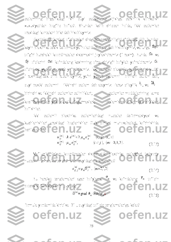 qatlamning   birgalikdagi   ishi   quyi   qatlamning   sijishga   qarshilik   ko’rsatish
xususiyatidan   bog’liq   bo’ladi.   Shundan   kelib   chiqqan   holda,   ikki   qatlamlar
orasidagi kontaktni bikr deb hisoblaymiz.
Plastinka qatlamlari o’lchamlari chegaralanmaganligini e’tiborga olib, bundan
keyin plastinka tekis deformatsiya holatida bo’ladi deb hisoblaymiz, va unga  Оxyz
to’g’ri   burchakli   koordinatalar   sistemasini   joylashtiramiz   (1-rasm) .   Bunda  	
Оx   va	
Оy
  o’qlarini  	Оxz   ko’ndalang   kesimning   o’rta   chizig’i   bo’ylab   yo’naltiramiz  	Оz
o’qini esa yuqoriga qarab yo’naltiramiz. Ikki qatlamli plastinka qatlamlarini xuddi
1-rasmdagidek   qilib   raqamlaymiz,   ya’ni   yuqori   qatlamni   -   birinchi   qatlam   deb,
quyi   pastki   qatlamni   -   ikkinchi   qatlam   deb   ataymiz.   Faraz   qilaylik  	
h1 ,   va  	2h2   -
birinchi va ikkinchi qatlamlar qalinliklari;    - qatlamlar moddalarining Lame
koeffitsiyentlari  yoki  elastik  o’zgarmaslari;     - qatlamlarning hajmiy zichliklari
bo’lsinlar. 
Ikki   qatlamli   plastinka   qatlamlaridagi   nuqtalar   deformatsiyasi   va
kuchlanishlari   orasidagi   boglanishlar   Guk   qonuni   munosabatlari   ko’rinishida
berilgan [20]:	
σii
(m)=	λ	ε(m)+2	μmεii
(m)	(i,j=	x,z)	
σij(m)=	μmεij(m),	(i≠	j),(m	=	0,1,2	).
                                  ( 2.13 )
Ma’lumki   dekart   koordinatalar   sistemasida   plastinka   qatlamlari   ixtiyoriy
nuqtasining harakat tenglamalari quyidagicha aniqlanadi 	
σij,j
(m)=	ρm	¨Ui
(m),	(m=0,1,2	)
                                        ( 2.14 ) 
Bu   harakat   tenglamalari   agar   bo’ylama  
Φm   va   ko’ndalang  	ψm   to’lqin
potensial funksiyalarini quyidagi   	
⃗U(m)=	grad	Φm+rot {	⃗ψm¿
                                          ( 2.15 )
formula yordamida kiritilsa [21], quyidagi to’lqin tenglamalariga keladi 
35 