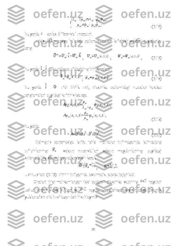 {
(λm+2μm)ΔΦ	m=	ρm	¨Φm;	
μmΔ⃗ψm=	ρm⃗¨ψm;                                                   ( 2.16 ) 
bu yerda 	
Δ - Laplas differensial operatori.
Tekis   deformatsiya   holatida   qatlam   nuqtalari   ko’chish   vektori   quyidagiga
teng	
⃗U	m=	U	m⋅⃗i+W	m⋅⃗k
,   	Um=Um(x,z,t) ;      	W	m=W	m(x,z,t) ,          ( 2.17 )
bu yerda 	
⃗i , 	⃗k  – koordinata o’qlarining birlik ortlari 	
⃗Φm=ϕm(x,z,t)
;  	⃗ψm=ψm(x,z,t)⃗j                                          ( 2.18 )
bu   yerda  	
⃗j –  	Oy
  o’qi   birlik   orti,   plastinka   qatlamidagi   nuqtalar   harakat
tenglamalari quyidagi ko’rinishga ega	
Δϕm(x,z,t)=	
ρm
λm+μm	
¨ϕm(x,z,t);	
Δψ	m(x,z,t)=	
ρm
μm	
¨ψm(x,z,t),
                                                  ( 2.19 )
bu yerda	
Δ=∂2/∂х2+∂2/∂х2.
                                                 ( 2.20 )
Gelmgols   teoremasiga   ko’ra   ichki   manbalar   bo’lmaganida   ko’ndalang
to’lqinlarning  	
⃗ψm -   vektor   potensiallari   vektor   maydonlarning   quyidagi
solenoidallik  shartni qanoatlantirishi kerak	
div {	⃗ψm=0¿
,      	m=	0,1,2	.
Ushbu shart  ( 2.15 )  o’rinli bo’lganida  avtomatik  tarzda bajariladi. 
Chetlari   bikr   mahkamlangan   ikki   qatlamli   p lastinka   vaqtning  	
t<0   paytlari
uchun   tinch   holatda   bo’lgan   va  	
t=0   paytda   uning   chegaraviy   sirtlariga   dinamik
yuklar ta’sir qila boshlagan deb hisoblaymiz
36 