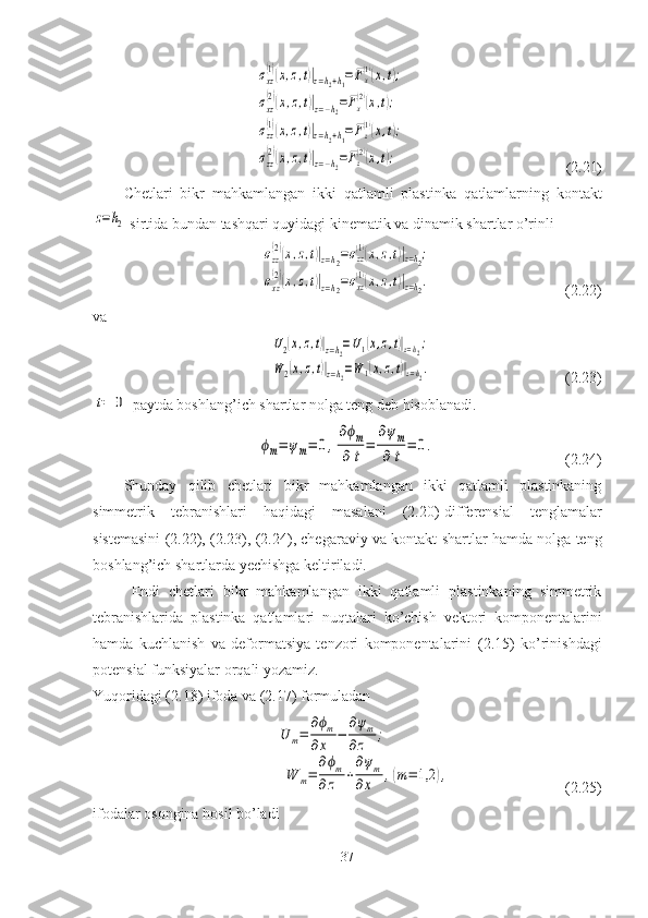 σxz
(1)(x,z,t)|z=h2+h1=Fx
(1)(x,t);	
σxz
(2)(x,z,t)|z=−h2=Fx
(2)(x,t);	
σzz
(1)(x,z,t)|z=h2+h1=Fz
(1)(x,t);	
σzz
(2)(x,z,t)|z=−h2=Fz(2)(x,t);                                                           ( 2.21 )
Chetlari   bikr   mahkamlangan   ikki   qatlamli   plastinka   q atlamlarning   kontakt	
z=h2
 sirtida bundan tashqari quyidagi kinematik va dinamik shartlar o’rinli	
σzz
(2)(x,z,t)|z=h2=σzz
(1)(x,z,t)|z=h2;	
σxz
(2)(x,z,t)|z=h2=σxz
(1)(x,z,t)|z=h2.
                                   ( 2.22 )
va	
U2(x,z,t)|z=h2=U1(x,z,t)|z=h2;	
W	2(x,z,t)|z=h2=W	1(x,z,t)|z=h2.
                                   ( 2.23 )	
t=	0
 paytda boshlang’ich shartlar nolga teng deb hisoblanadi.	
ϕm=	ψm=	0,
∂ϕm	
∂t
=	
∂ψm	
∂t	
=	0.
                                                 ( 2.24 )
Shunday   qilib   chetlari   bikr   mahkamlangan   ikki   qatlamli   plastinkaning
simmetrik   tebranishlari   haqidagi   masalani   ( 2.20 )-differensial   tenglamalar
sistemasini ( 2.22 ), ( 2.23 ), ( 2.24 ), chegaraviy va kontakt shartlar hamda nolga teng
boshlang’ich shartlarda yechishga keltiriladi.
Endi   chetlari   bikr   mahkamlangan   ikki   qatlamli   plastinkaning   simmetrik
tebranishlarida   plastinka   qatlamlari   nuqtalari   ko’chish   vektori   komponentalarini
hamda   kuchlanish   va   deformatsiya   tenzori   komponentalarini   ( 2.15 )   ko’rinishdagi
potensial funksiyalar orqali yozamiz. 
Yuqoridagi ( 2.18 ) ifoda va ( 2.17 ) formuladan
 	
U	m=	
∂ϕm	
∂x	−	
∂ψm	
∂z	;	
W	m=	
∂ϕm	
∂z	+
∂ψm	
∂x	,(m=	1,2	),                               ( 2.25 )
ifodalar osongina hosil bo’ladi
37 