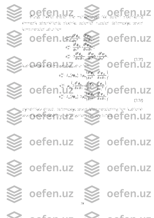 Shunga   o’xshab   chetlari   bikr   mahkamlangan   ikki   qatlamli   plastinkaning
simmetrik   tebranishlarida   plastinka   qatlamlari   nuqtalari   deformatsiya   tenzori
komponentalari uchun ham εxx(m)=	∂2ϕm	
∂x2	−	∂2ψm	
∂x∂z	;	
εzz(m)=	∂2ϕm	
∂z2	+∂2ψ	m	
∂	x∂z	;	
εxz(m)=	2∂2ϕm	
∂	x∂	z−	∂2ψm	
∂z2	+∂2ψ	m	
∂	x2	.
                                       ( 2.26 )
kuchlanish tenzori komponentalari uchun ham	
σxx(m)=	λm(Δϕm)+2μm(
∂2ϕm	
∂x2	+
∂2ψm	
∂x∂z);	
σxz
(m)=	μm(2∂2ϕm	
∂x∂z−	∂2ψm	
∂z2	+∂2ψm	
∂x;2);	
σzz
(m)=	λm(Δϕm)+2μm(
∂2ϕm	
∂z2	+
∂2ψm	
∂x∂z).
                                    ( 2.27 )
qiyinchiliksiz   chiqadi.   Deformatsiya   tenzori   komponentalarining   ham   kuchlanish
tenzori komponentalarining ham qolganlari nolga teng bo’ladi.
38 