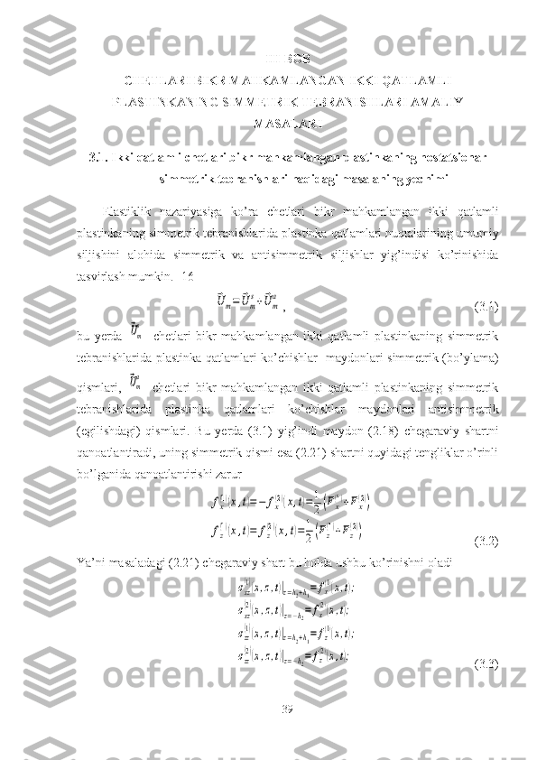 III-BOB
CHETLARI BIKR MAHKAMLANGAN  IKKI QATLAMLI
PLASTINKANING SIMMETRIK TEBRANISHLARI AMALIY
MASALARI
3.1.  Ikki qatlamli  chetlari bikr mahkamlangan  plastinkaning nostatsionar
simmetrik tebranishlari haqidagi masalaning yechimi
Elastiklik   nazariyasiga   ko’ra   chetlari   bikr   mahkamlangan   ikki   qatlamli
plastinkaning simmetrik tebranishlarida plastinka qatlamlari nuqtalarining  umumiy
siljishini   alohida   simmetrik   va   antisimmetrik   siljishlar   yig’indisi   ko’rinishida
tasvirlash mumkin. [16]⃗U	m=	⃗U	m
s+⃗U	m
a
,                                                            (3.1)
bu   yerda  	
⃗Um
s -   chetlari   bikr   mahkamlangan   ikki   qatlamli   plastinkaning   simmetrik
tebranishlarida plastinka   qatlamlari ko’chishlar   maydonlari simmetrik (bo’ylama)
qismlari,  
⃗Um
a -   chetlari   bikr   mahkamlangan   ikki   qatlamli   plastinkaning   simmetrik
tebranishlarida   plastinka   qatlamlari   ko’chishlar   maydonlari   antisimmetrik
(egilishdagi)   qismlari.   Bu   yerda   (3.1)   у ig’indi   maydon   (2.18)   chegaraviy   shartni
qanoatlantiradi, uning simmetrik qismi esa (2.21) shartni quyidagi tengliklar o’rinli
bo’lganida qanoatlantirishi zarur 	
fx(1)(x,t)=−	fx(2)(x,t)=1
2(Fx(1)+Fx(2))	
fz
(1)(x,t)=	fz
(2)(x,t)=1
2(Fz
(1)+Fz
(2))
                                              (3.2)
Ya’ni masaladagi (2.21) chegaraviy shart bu holda ushbu ko’rinishni oladi	
σxz
(1)(x,z,t)|z=h2+h1=	fx
(1)(x,t);	
σxz
(2)(x,z,t)|z=−h2=	fx
(2)(x,t);	
σzz
(1)(x,z,t)|z=h2+h1=	fz
(1)(x,t);	
σzz
(2)(x,z,t)|z=−h2=	fz(2)(x,t);
                                                   (3.3)
39 